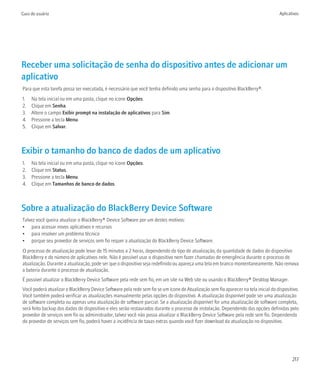 Guia do usuário                                                                                                                       Aplicativos




Receber uma solicitação de senha do dispositivo antes de adicionar um
aplicativo
Para que esta tarefa possa ser executada, é necessário que você tenha definido uma senha para o dispositivo BlackBerry®.
1.   Na tela inicial ou em uma pasta, clique no ícone Opções.
2.   Clique em Senha.
3.   Altere o campo Exibir prompt na instalação de aplicativos para Sim.
4.   Pressione a tecla Menu.
5.   Clique em Salvar.



Exibir o tamanho do banco de dados de um aplicativo
1.   Na tela inicial ou em uma pasta, clique no ícone Opções.
2.   Clique em Status.
3.   Pressione a tecla Menu.
4.   Clique em Tamanhos de banco de dados.



Sobre a atualização do BlackBerry Device Software
Talvez você queira atualizar o BlackBerry® Device Software por um destes motivos:
• para acessar novos aplicativos e recursos
• para resolver um problema técnico
• porque seu provedor de serviços sem fio requer a atualização do BlackBerry Device Software.
O processo de atualização pode levar de 15 minutos a 2 horas, dependendo do tipo de atualização, da quantidade de dados do dispositivo
BlackBerry e do número de aplicativos nele. Não é possível usar o dispositivo nem fazer chamadas de emergência durante o processo de
atualização. Durante a atualização, pode ser que o dispositivo seja redefinido ou apareça uma tela em branco momentaneamente. Não remova
a bateria durante o processo de atualização.
É possível atualizar o BlackBerry Device Software pela rede sem fio, em um site na Web site ou usando o BlackBerry® Desktop Manager.
Você poderá atualizar o BlackBerry Device Software pela rede sem fio se um ícone de Atualização sem fio aparecer na tela inicial do dispositivo.
Você também poderá verificar as atualizações manualmente pelas opções do dispositivo. A atualização disponível pode ser uma atualização
de software completa ou apenas uma atualização de software parcial. Se a atualização disponível for uma atualização de software completa,
será feito backup dos dados do dispositivo e eles serão restaurados durante o processo de instalação. Dependendo das opções definidas pelo
provedor de serviços sem fio ou administrador, talvez você não possa atualizar o BlackBerry Device Software pela rede sem fio. Dependendo
do provedor de serviços sem fio, poderá haver a incidência de taxas extras quando você fizer download da atualização no dispositivo.




                                                                                                                                             217
 