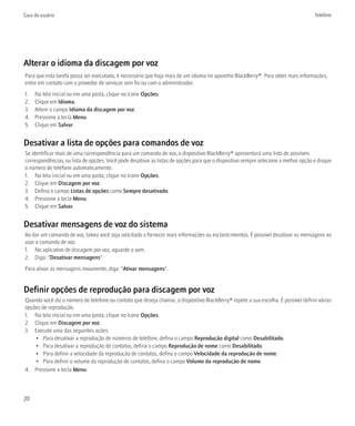 Guia do usuário                                                                                                                      Telefone




Alterar o idioma da discagem por voz
Para que esta tarefa possa ser executada, é necessário que haja mais de um idioma no aparelho BlackBerry®. Para obter mais informações,
entre em contato com o provedor de serviços sem fio ou com o administrador.
1.   Na tela inicial ou em uma pasta, clique no ícone Opções.
2.   Clique em Idioma.
3.   Altere o campo Idioma da discagem por voz.
4.   Pressione a tecla Menu.
5.   Clique em Salvar.


Desativar a lista de opções para comandos de voz
Se identificar mais de uma correspondência para um comando de voz, o dispositivo BlackBerry® apresentará uma lista de possíveis
correspondências, ou lista de opções. Você pode desativar as listas de opções para que o dispositivo sempre selecione a melhor opção e disque
o número de telefone automaticamente.
1. Na tela inicial ou em uma pasta, clique no ícone Opções.
2. Clique em Discagem por voz.
3. Defina o campo Listas de opções como Sempre desativado.
4. Pressione a tecla Menu.
5. Clique em Salvar.


Desativar mensagens de voz do sistema
Ao dar um comando de voz, talvez você seja solicitado a fornecer mais informações ou esclarecimentos. É possível desativar as mensagens ao
usar o comando de voz.
1. No aplicativo de discagem por voz, aguarde o som.
2. Diga: "Desativar mensagens".
Para ativar as mensagens novamente, diga: "Ativar mensagens".


Definir opções de reprodução para discagem por voz
Quando você diz o número de telefone ou contato que deseja chamar, o dispositivo BlackBerry® repete a sua escolha. É possível definir várias
opções de reprodução.
1. Na tela inicial ou em uma pasta, clique no ícone Opções.
2. Clique em Discagem por voz.
3. Execute uma das seguintes ações:
    • Para desativar a reprodução de números de telefone, defina o campo Reprodução digital como Desabilitado.
    • Para desativar a reprodução de contatos, defina o campo Reprodução de nome como Desabilitado.
    • Para definir a velocidade da reprodução de contatos, defina o campo Velocidade da reprodução de nome.
    • Para definir o volume da reprodução de contatos, defina o campo Volume da reprodução de nome.
4. Pressione a tecla Menu.



20
 