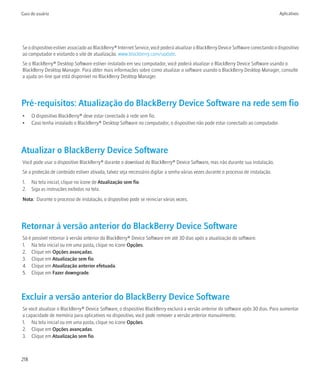 Guia do usuário                                                                                                                      Aplicativos




Se o dispositivo estiver associado ao BlackBerry® Internet Service, você poderá atualizar o BlackBerry Device Software conectando o dispositivo
ao computador e visitando o site de atualização. www.blackberry.com/update.
Se o BlackBerry® Desktop Software estiver instalado em seu computador, você poderá atualizar o BlackBerry Device Software usando o
BlackBerry Desktop Manager. Para obter mais informações sobre como atualizar o software usando o BlackBerry Desktop Manager, consulte
a ajuda on-line que está disponível no BlackBerry Desktop Manager.




Pré-requisitos: Atualização do BlackBerry Device Software na rede sem fio
•     O dispositivo BlackBerry® deve estar conectado à rede sem fio.
•     Caso tenha instalado o BlackBerry® Desktop Software no computador, o dispositivo não pode estar conectado ao computador.




Atualizar o BlackBerry Device Software
Você pode usar o dispositivo BlackBerry® durante o download do BlackBerry® Device Software, mas não durante sua instalação.
Se a proteção de conteúdo estiver ativada, talvez seja necessário digitar a senha várias vezes durante o processo de instalação.
1. Na tela inicial, clique no ícone de Atualização sem fio.
2. Siga as instruções exibidas na tela.
Nota: Durante o processo de instalação, o dispositivo pode se reiniciar várias vezes.




Retornar à versão anterior do BlackBerry Device Software
Só é possível retornar à versão anterior do BlackBerry® Device Software em até 30 dias após a atualização do software.
1. Na tela inicial ou em uma pasta, clique no ícone Opções.
2. Clique em Opções avançadas.
3. Clique em Atualização sem fio.
4. Clique em Atualização anterior efetuada.
5. Clique em Fazer downgrade.



Excluir a versão anterior do BlackBerry Device Software
Se você atualizar o BlackBerry® Device Software, o dispositivo BlackBerry excluirá a versão anterior do software após 30 dias. Para aumentar
a capacidade de memória para aplicativos no dispositivo, você pode remover a versão anterior manualmente.
1. Na tela inicial ou em uma pasta, clique no ícone Opções.
2. Clique em Opções avançadas.
3. Clique em Atualização sem fio.



218
 