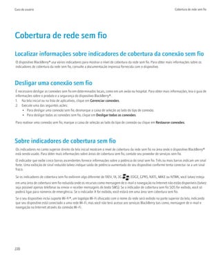 Guia do usuário                                                                                                      Cobertura de rede sem fio




Cobertura de rede sem fio
Localizar informações sobre indicadores de cobertura da conexão sem fio
O dispositivo BlackBerry® usa vários indicadores para mostrar o nível de cobertura da rede sem fio. Para obter mais informações sobre os
indicadores de cobertura da rede sem fio, consulte a documentação impressa fornecida com o dispositivo.



Desligar uma conexão sem fio
É necessário desligar as conexões sem fio em determinados locais, como em um avião ou hospital. Para obter mais informações, leia o guia de
informações sobre o produto e a segurança do dispositivo BlackBerry®.
1. Na tela inicial ou na lista de aplicativos, clique em Gerenciar conexões.
2. Execute uma das seguintes ações:
     • Para desligar uma conexão sem fio, desmarque a caixa de seleção ao lado do tipo de conexão.
     • Para desligar todas as conexões sem fio, clique em Desligar todas as conexões.

Para reativar uma conexão sem fio, marque a caixa de seleção ao lado do tipo de conexão ou clique em Restaurar conexões.




Sobre indicadores de cobertura sem fio
Os indicadores no canto superior direito da tela inicial mostram o nível de cobertura da rede sem fio na área onde o dispositivo BlackBerry®
está sendo usado. Para obter mais informações sobre áreas de cobertura sem fio, contate seu provedor de serviços sem fio.
O indicador que exibe cinco barras ascendentes fornece informações sobre a potência do sinal sem fio. Três ou mais barras indicam um sinal
forte. Uma exibição de sinal reduzido talvez indique saída de potência aumentada do seu dispositivo conforme tenta conectar-se a um sinal
fraco.

Se os indicadores de cobertura sem fio exibirem algo diferente de 1XEV, 1X, 3G      , EDGE, GPRS, NXTL, MIKE ou NTWK, você talvez esteja
em uma área de cobertura sem fio reduzida onde os recursos como mensagem de e-mail e navegação na Internet não estão disponíveis (talvez
seja possível apenas telefonar ou enviar e receber mensagens de texto SMS). Se o indicador de cobertura sem fio SOS for exibido, você só
poderá ligar para números de emergência. Se o indicador X for exibido, você estará em uma área sem cobertura sem fio.
Se o seu dispositivo inclui suporte Wi-Fi®, um logotipo Wi-Fi ofuscado com o nome da rede será exibido na parte superior da tela, indicando
que seu dispositivo está conectado a uma rede Wi-Fi, mas você não terá acesso aos serviços BlackBerry tais como, mensagem de e-mail e
navegação na Internet através da conexão Wi-Fi.




220
 