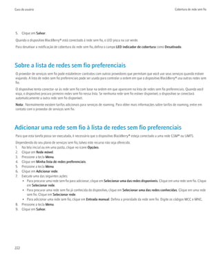 Guia do usuário                                                                                                     Cobertura de rede sem fio




5. Clique em Salvar.
Quando o dispositivo BlackBerry® está conectado à rede sem fio, o LED pisca na cor verde.
Para desativar a notificação de cobertura da rede sem fio, defina o campo LED indicador de cobertura como Desativado.




Sobre a lista de redes sem fio preferenciais
O provedor de serviços sem fio pode estabelecer contratos com outros provedores que permitam que você use seus serviços quando estiver
viajando. A lista de redes sem fio preferenciais pode ser usada para controlar a ordem em que o dispositivo BlackBerry® usa outras redes sem
fio.
O dispositivo tenta conectar-se às rede sem fio com base na ordem em que aparecem na lista de redes sem fio preferenciais. Quando você
viaja, o dispositivo procura primeiro redes sem fio nessa lista. Se nenhuma rede sem fio estiver disponível, o dispositivo se conectará
automaticamente a outra rede sem fio disponível.
Nota: Normalmente existem tarifas adicionais para serviços de roaming. Para obter mais informações sobre tarifas de roaming, entre em
contato com o provedor de serviços sem fio.




Adicionar uma rede sem fio à lista de redes sem fio preferenciais
Para que esta tarefa possa ser executada, é necessário que o dispositivo BlackBerry® esteja conectado a uma rede GSM® ou UMTS.
Dependendo do seu plano de serviços sem fio, talvez este recurso não seja oferecido.
1. Na tela inicial ou em uma pasta, clique no ícone Opções.
2. Clique em Rede móvel.
3. Pressione a tecla Menu.
4. Clique em Minha lista de redes preferenciais.
5. Pressione a tecla Menu.
6. Clique em Adicionar rede.
7. Execute uma das seguintes ações:
    • Para procurar uma rede sem fio para adicionar, clique em Selecionar uma das redes disponíveis. Clique em uma rede sem fio. Clique
       em Selecionar rede.
    • Para procurar uma rede sem fio já conhecida do dispositivo, clique em Selecionar uma das redes conhecidas. Clique em uma rede
       sem fio. Clique em Selecionar rede.
    • Para adicionar uma rede sem fio, clique em Entrada manual. Defina a prioridade da rede sem fio. Digite os códigos MCC e MNC.
8. Pressione a tecla Menu.
9. Clique em Salvar.




222
 