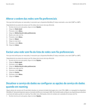 Guia do usuário                                                                                                   Cobertura de rede sem fio




Alterar a ordem das redes sem fio preferenciais
Para que esta tarefa possa ser executada, é necessário que o dispositivo BlackBerry® esteja conectado a uma rede GSM® ou UMTS.
Dependendo do seu plano de serviços sem fio, talvez este recurso não seja oferecido.
1. Na tela inicial ou em uma pasta, clique no ícone Opções.
2. Clique em Rede móvel.
3. Pressione a tecla Menu.
4. Clique em Minha lista de redes preferenciais.
5. Realce uma rede sem fio.
6. Pressione a tecla Menu.
7. Clique em Mover.
8. Clique no novo local.
9. Pressione a tecla Menu.
10. Clique em Salvar.



Excluir uma rede sem fio da lista de redes sem fio preferenciais
Para que esta tarefa possa ser executada, é necessário que o dispositivo BlackBerry® esteja conectado a uma rede GSM® ou UMTS.
Dependendo do seu plano de serviços sem fio, talvez este recurso não seja oferecido.
1. Na tela inicial ou em uma pasta, clique no ícone Opções.
2. Clique em Rede móvel.
3. Pressione a tecla Menu.
4. Clique em Minha lista de redes preferenciais.
5. Realce uma rede sem fio.
6. Pressione a tecla Menu.
7. Clique em Excluir.
8. Pressione a tecla Menu.
9. Clique em Salvar.



Desativar o serviço de dados ou configurar as opções do serviço de dados
quando em roaming
Alguns planos de serviços sem fio permitem desativar os serviços de dados (mensagens de e-mail, PIN e MMS, e o navegador) no dispositivo
BlackBerry®, deixando disponíveis apenas chamadas telefônicas e mensagens SMS. Você também pode configurar seu dispositivo para desativar
os serviços de dados quando em roaming. Para obter mais informações, entre em contato com o provedor de serviços sem fio.
1. Na tela inicial ou em uma pasta, clique no ícone Opções.




                                                                                                                                      223
 