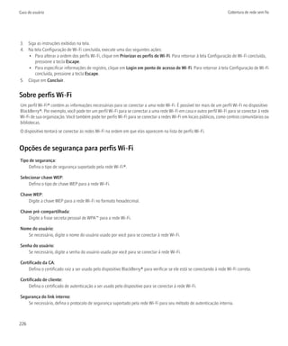 Guia do usuário                                                                                                        Cobertura de rede sem fio




3. Siga as instruções exibidas na tela.
4. Na tela Configuração de Wi-Fi concluída, execute uma das seguintes ações:
   • Para alterar a ordem dos perfis Wi-Fi, clique em Priorizar os perfis de Wi-Fi. Para retornar à tela Configuração de Wi-Fi concluída,
       pressione a tecla Escape.
   • Para especificar informações de registro, clique em Login em ponto de acesso de Wi-Fi. Para retornar à tela Configuração de Wi-Fi
       concluída, pressione a tecla Escape.
5. Clique em Concluir.


Sobre perfis Wi-Fi
Um perfil Wi-Fi® contém as informações necessárias para se conectar a uma rede Wi-Fi. É possível ter mais de um perfil Wi-Fi no dispositivo
BlackBerry®. Por exemplo, você pode ter um perfil Wi-Fi para se conectar a uma rede Wi-Fi em casa e outro perfil Wi-Fi para se conectar à rede
Wi-Fi de sua organização. Você também pode ter perfis Wi-Fi para se conectar a redes Wi-Fi em locais públicos, como centros comunitários ou
bibliotecas.
O dispositivo tentará se conectar às redes Wi-Fi na ordem em que elas aparecem na lista de perfis Wi-Fi.


Opções de segurança para perfis Wi-Fi
Tipo de segurança:
    Defina o tipo de segurança suportado pela rede Wi-Fi®.

Selecionar chave WEP:
    Defina o tipo de chave WEP para a rede Wi-Fi.

Chave WEP:
   Digite a chave WEP para a rede Wi-Fi no formato hexadecimal.

Chave pré-compartilhada:
   Digite a frase secreta pessoal de WPA™ para a rede Wi-Fi.

Nome do usuário:
   Se necessário, digite o nome do usuário usado por você para se conectar à rede Wi-Fi.

Senha do usuário:
    Se necessário, digite a senha do usuário usada por você para se conectar à rede Wi-Fi.

Certificado da CA:
    Defina o certificado raiz a ser usado pelo dispositivo BlackBerry® para verificar se ele está se conectando à rede Wi-Fi correta.

Certificado de cliente:
    Defina o certificado de autenticação a ser usado pelo dispositivo para se conectar à rede Wi-Fi.

Segurança do link interno:
    Se necessário, defina o protocolo de segurança suportado pela rede Wi-Fi para seu método de autenticação interna.



226
 
