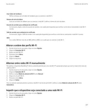 Guia do usuário                                                                                                       Cobertura de rede sem fio




Usar token de hardware:
    Defina se deseja usar um token de hardware para se conectar à rede Wi-Fi.

Número de série do token:
   Caso use um token de software para se conectar à rede Wi-Fi, defina o número de série do token.

Assunto do servidor para validação de certificado:
    Se necessário, digite o nome do assunto do servidor a ser usado pelo dispositivo para verificar se ele está se conectando à rede Wi-Fi
    correta.

SAN do servidor para validação de certificado:
   Se necessário, digite o SAN do servidor a ser usado pelo dispositivo para verificar se ele está se conectando à rede Wi-Fi correta.

IMSI:
    Se o cartão SIM tiver mais de um IMSI, defina o IMSI a ser usado para se conectar à rede Wi-Fi.


Alterar a ordem dos perfis Wi-Fi
1.   Na tela inicial ou em uma pasta, clique no ícone Opções.
2.   Clique em Conexões Wi-Fi.
3.   Realce um perfil Wi-Fi®.
4.   Pressione a tecla Menu.
5.   Clique em Mover.
6.   Clique no novo local.


Alternar entre redes Wi-Fi manualmente
Por padrão, o dispositivo BlackBerry® alterna automaticamente para uma rede Wi-Fi® apropriada sempre que você se move entre áreas de
cobertura Wi-Fi.
1. Na tela inicial ou em uma pasta, clique no ícone Opções.
2. Clique em Conexões Wi-Fi.
3. Defina o campo Modo de seleção de Wi-Fi como Manual.
4. Clique em um perfil Wi-Fi.
5. Pressione a tecla Menu.
6. Clique em Salvar.
Para se conectar automaticamente à primeira rede Wi-Fi da lista de perfis Wi-Fi, defina o campo Modo de seleção de Wi-Fi como
Automático.


Impedir que o dispositivo seja conectado a uma rede Wi-Fi
1. Na tela inicial ou em uma pasta, clique no ícone Opções.
2. Clique em Conexões Wi-Fi.
3. Realce um perfil Wi-Fi®.



                                                                                                                                           227
 