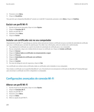 Guia do usuário                                                                                                          Cobertura de rede sem fio




4. Pressione a tecla Menu.
5. Clique em Desabilitar.
Para permitir que o dispositivo BlackBerry® conecte-se à rede Wi-Fi novamente, pressione a tecla Menu. Clique em Habilitar.


Excluir um perfil Wi-Fi
1.    Na tela inicial ou em uma pasta, clique no ícone Opções.
2.    Clique em Conexões Wi-Fi.
3.    Realce um perfil Wi-Fi®.
4.    Pressione a tecla Menu.
5.    Clique em Excluir.


Instalar um certificado raiz no seu computador
Dependendo da rede Wi-Fi® a qual deseja se conectar, talvez você precise instalar o certificado raiz para o servidor de autoridade de certificado
que criou o certificado para o servidor de autenticação. Para obter mais informações, entre em contato com o administrador.
1. Faça download do certificado raiz a partir do servidor de autoridade de certificado para o seu computador.
2. No seu computador, clique com o botão direito do mouse no certificado raiz. Clique em Instalar certificado.
3. Clique em Avançar.
4. Clique em Colocar todos os certificados no armazenamento a seguir.
5. Clique em Procurar.
6. Clique em Autoridades de certificação raiz confiáveis.
7. Clique em OK.
8. Clique em Concluir.
9. Na caixa de diálogo de aviso de segurança, clique em Sim.
Se o certificado raiz contiver vários certificados, todos os certificados serão instalados no seu computador.
Para instalar o certificado raiz no aparelho BlackBerry®, use a ferramenta de sincronização de certificados do BlackBerry® Desktop Manager
para sincronizar o certificado raiz entre o dispositivo e o computador.




Configurações avançadas de conexão Wi-Fi

Alterar um perfil Wi-Fi
1.    Na tela inicial ou em uma pasta, clique no ícone Opções.
2.    Clique em Conexões Wi-Fi.
3.    Realce um perfil Wi-Fi®.
4.    Pressione a tecla Menu.
5.    Clique em Editar.
6.    Altere as opções do perfil Wi-Fi.



228
 