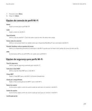Guia do usuário                                                                                                  Cobertura de rede sem fio




7. Pressione a tecla Menu.
8. Clique em Salvar.


Opções de conexão de perfil Wi-Fi
Nome:
   Digite um nome para o perfil Wi-Fi®.

SSID:
    Digite o nome da rede Wi-Fi.

Tipo de banda:
    Defina o tipo de rede Wi-Fi. Caso não saiba o tipo da rede, não altere este campo.

Avisar antes de conectar:
    Defina se um prompt deverá ser exibido antes que o dispositivo BlackBerry® seja conectado à rede Wi-Fi.

Permitir handover entre os pontos de acesso:
    Defina se o dispositivo permanecerá conectado à rede Wi-Fi quando você se mover entre pontos de acesso da rede sem fio.

VPN:
   Se necessário, defina um perfil VPN a ser usado com o perfil Wi-Fi.


Opções de segurança para perfis Wi-Fi
Tipo de segurança:
    Defina o tipo de segurança suportado pela rede Wi-Fi®.

Selecionar chave WEP:
    Defina o tipo de chave WEP para a rede Wi-Fi.

Chave WEP:
   Digite a chave WEP para a rede Wi-Fi no formato hexadecimal.

Chave pré-compartilhada:
   Digite a frase secreta pessoal de WPA™ para a rede Wi-Fi.

Nome do usuário:
   Se necessário, digite o nome do usuário usado por você para se conectar à rede Wi-Fi.

Senha do usuário:
    Se necessário, digite a senha do usuário usada por você para se conectar à rede Wi-Fi.

Certificado da CA:




                                                                                                                                     229
 