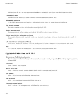 Guia do usuário                                                                                                          Cobertura de rede sem fio




      Defina o certificado raiz a ser usado pelo dispositivo BlackBerry® para verificar se ele está se conectando à rede Wi-Fi correta.

Certificado de cliente:
    Defina o certificado de autenticação a ser usado pelo dispositivo para se conectar à rede Wi-Fi.

Segurança do link interno:
    Se necessário, defina o protocolo de segurança suportado pela rede Wi-Fi para seu método de autenticação interna.

Usar token de hardware:
    Defina se deseja usar um token de hardware para se conectar à rede Wi-Fi.

Número de série do token:
   Caso use um token de software para se conectar à rede Wi-Fi, defina o número de série do token.

Assunto do servidor para validação de certificado:
    Se necessário, digite o nome do assunto do servidor a ser usado pelo dispositivo para verificar se ele está se conectando à rede Wi-Fi
    correta.

SAN do servidor para validação de certificado:
   Se necessário, digite o SAN do servidor a ser usado pelo dispositivo para verificar se ele está se conectando à rede Wi-Fi correta.

IMSI:
    Se o cartão SIM tiver mais de um IMSI, defina o IMSI a ser usado para se conectar à rede Wi-Fi.


Opções de DNS e IP no perfil Wi-Fi
Obter endereço IP e DNS automaticamente:
    Defina se o dispositivo BlackBerry® deve receber endereço IP, máscara de sub-rede, configurações DNS e endereço de gateway roteáveis
    da rede Wi-Fi®.

Endereço IP:
    Digite o endereço IP do dispositivo.

Máscara de sub-rede:
   Digite a máscara de sub-rede do ponto de acesso sem fio ao qual o dispositivo deve conectar-se.

DNS primário:
   Digite o DNS primário ao qual o dispositivo deve conectar-se.

DNS secundário:
   Digite o DNS secundário ao qual o dispositivo deve conectar-se.

Endereço de gateway padrão:
    Digite o endereço IP de gateway padrão ao qual o dispositivo deve conectar-se.




230
 