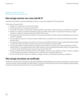 Guia do usuário                                                                                                        Cobertura de rede sem fio




Desligar uma conexão sem fio, 220
Alternar redes sem fio manualmente, 224


Não consigo conectar-me a uma rede Wi-Fi
Dependendo do modelo do seu dispositivo BlackBerry®, talvez o recurso de tecnologia Wi-Fi® não seja oferecido.

Tente realizar as seguintes ações:
     • Verifique se a conexão com uma rede Wi-Fi foi ativada.
     • Verifique se você está em uma área de cobertura Wi-Fi.
     • Se a rede Wi-Fi não aparecer no aplicativo de configuração de Wi-Fi e você souber o nome da rede, conecte-se à rede Wi-Fi manualmente.
     • Verifique se as opções de conexão do aplicativo de configuração de Wi-Fi estão corretas. Se você já tiver verificado essas opções,
        verifique se as opções de conexão avançadas da rede Wi-Fi estão corretas.
     • Se você tiver alternado manualmente as redes Wi-Fi, alterne para outra rede Wi-Fi ou defina o dispositivo BlackBerry para que procure
        redes Wi-Fi disponíveis.
     • Se seu provedor de serviços sem fio oferecer suporte a UMA, verifique se a preferência de conexão não está definida como apenas
        para rede móvel.
     • Se o dispositivo estiver associado a uma conta de e-mail que use um BlackBerry® Enterprise Server, sua organização poderá impedir
        a exibição do navegador de hotspot ou pode restringir seu uso para navegação em páginas da Web.
     • Se você estiver usando o método Configuração do botão de envio, verifique se o ponto de acesso à rede está habilitado com Wi-Fi
        Protected Setup™ e se foi configurado para enviar o perfil. Verifique se não há outro dispositivo tentando conectar-se ao mesmo tempo
        e se não há mais de um ponto de acesso à rede ao alcance que está neste modo.
     • Se você usar PEAP, EAP-TLS, EAP-FAST, EAP-TTLS ou EAP-SIM para conectar-se a uma rede Wi-Fi, verifique se instalou o certificado
        raiz do servidor de autoridade de certificação que criou o certificado para o servidor de autenticação.
     • Se você usar EAP-TLS para conectar-se à rede Wi-Fi, verifique se adicionou o certificado de autenticação ao dispositivo.


Não consigo sincronizar um certificado
Verifique se a ferramenta de sincronização de certificados do BlackBerry® Desktop Manager está instalada no computador. Se essa ferramenta
não estiver instalada, reinstale o BlackBerry® Desktop Software. Para obter mais informações sobre como instalar o BlackBerry Desktop Software,
consulte a documentação impressa fornecida com o aparelho BlackBerry.




232
 