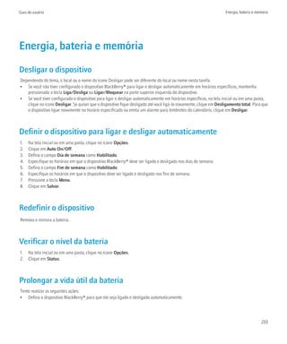 Guia do usuário                                                                                                    Energia, bateria e memória




Energia, bateria e memória
Desligar o dispositivo
Dependendo do tema, o local ou o nome do ícone Desligar pode ser diferente do local ou nome nesta tarefa.
• Se você não tiver configurado o dispositivo BlackBerry® para ligar e desligar automaticamente em horários específicos, mantenha
   pressionada a tecla Liga/Desliga ou Ligar/Bloquear na parte superior esquerda do dispositivo.
• Se você tiver configurado o dispositivo para ligar e desligar automaticamente em horários específicos, na tela inicial ou em uma pasta,
   clique no ícone Desligar. Se quiser que o dispositivo fique desligado até você ligá-lo novamente, clique em Desligamento total. Para que
   o dispositivo ligue novamente no horário especificado ou emita um alarme para lembretes do calendário, clique em Desligar.



Definir o dispositivo para ligar e desligar automaticamente
1.   Na tela inicial ou em uma pasta, clique no ícone Opções.
2.   Clique em Auto On/Off.
3.   Defina o campo Dia de semana como Habilitado.
4.   Especifique os horários em que o dispositivo BlackBerry® deve ser ligado e desligado nos dias de semana.
5.   Defina o campo Fim de semana como Habilitado.
6.   Especifique os horários em que o dispositivo deve ser ligado e desligado nos fins de semana.
7.   Pressione a tecla Menu.
8.   Clique em Salvar.



Redefinir o dispositivo
Remova e reinsira a bateria.



Verificar o nível da bateria
1. Na tela inicial ou em uma pasta, clique no ícone Opções.
2. Clique em Status.



Prolongar a vida útil da bateria
Tente realizar as seguintes ações:
• Defina o dispositivo BlackBerry® para que ele seja ligado e desligado automaticamente.




                                                                                                                                        233
 