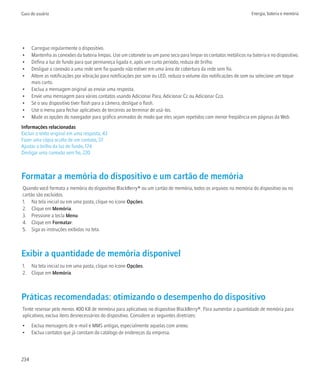 Guia do usuário                                                                                                     Energia, bateria e memória




•     Carregue regularmente o dispositivo.
•     Mantenha as conexões da bateria limpas. Use um cotonete ou um pano seco para limpar os contatos metálicos na bateria e no dispositivo.
•     Defina a luz de fundo para que permaneça ligada e, após um curto período, reduza de brilho.
•     Desligue a conexão a uma rede sem fio quando não estiver em uma área de cobertura da rede sem fio.
•     Altere as notificações por vibração para notificações por som ou LED, reduza o volume das notificações de som ou selecione um toque
      mais curto.
•     Exclua a mensagem original ao enviar uma resposta.
•     Envie uma mensagem para vários contatos usando Adicionar Para, Adicionar Cc ou Adicionar Cco.
•     Se o seu dispositivo tiver flash para a câmera, desligue o flash.
•     Use o menu para fechar aplicativos de terceiros ao terminar de usá-los.
•     Mude as opções do navegador para gráfico animados de modo que eles sejam repetidos com menor freqüência em páginas da Web.
Informações relacionadas
Excluir o texto original em uma resposta, 43
Fazer uma cópia oculta de um contato, 37
Ajustar o brilho da luz de fundo, 174
Desligar uma conexão sem fio, 220



Formatar a memória do dispositivo e um cartão de memória
Quando você formata a memória do dispositivo BlackBerry® ou um cartão de memória, todos os arquivos na memória do dispositivo ou no
cartão são excluídos.
1. Na tela inicial ou em uma pasta, clique no ícone Opções.
2. Clique em Memória.
3. Pressione a tecla Menu.
4. Clique em Formatar.
5. Siga as instruções exibidas na tela.



Exibir a quantidade de memória disponível
1. Na tela inicial ou em uma pasta, clique no ícone Opções.
2. Clique em Memória.



Práticas recomendadas: otimizando o desempenho do dispositivo
Tente reservar pelo menos 400 KB de memória para aplicativos no dispositivo BlackBerry®. Para aumentar a quantidade de memória para
aplicativos, exclua itens desnecessários do dispositivo. Considere as seguintes diretrizes:
•     Exclua mensagens de e-mail e MMS antigas, especialmente aquelas com anexo.
•     Exclua contatos que já constam do catálogo de endereços da empresa.




234
 