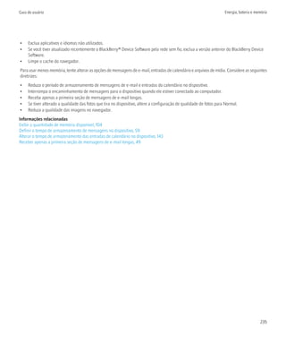 Guia do usuário                                                                                                       Energia, bateria e memória




•    Exclua aplicativos e idiomas não utilizados.
•    Se você tiver atualizado recentemente o BlackBerry® Device Software pela rede sem fio, exclua a versão anterior do BlackBerry Device
     Software.
•    Limpe o cache do navegador.
Para usar menos memória, tente alterar as opções de mensagens de e-mail, entradas de calendário e arquivos de mídia. Considere as seguintes
diretrizes:
•    Reduza o período de armazenamento de mensagens de e-mail e entradas do calendário no dispositivo.
•    Interrompa o encaminhamento de mensagens para o dispositivo quando ele estiver conectado ao computador.
•    Receba apenas a primeira seção de mensagens de e-mail longas.
•    Se tiver alterado a qualidade das fotos que tira no dispositivo, altere a configuração de qualidade de fotos para Normal.
•    Reduza a qualidade das imagens no navegador.
Informações relacionadas
Exibir a quantidade de memória disponível, 104
Definir o tempo de armazenamento de mensagens no dispositivo, 59
Alterar o tempo de armazenamento das entradas de calendário no dispositivo, 143
Receber apenas a primeira seção de mensagens de e-mail longas, 49




                                                                                                                                           235
 