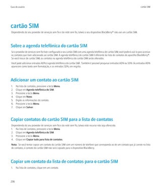 Guia do usuário                                                                                                                    cartão SIM




cartão SIM
Dependendo do seu provedor de serviços sem fio e da rede sem fio, talvez o seu dispositivo BlackBerry® não use um cartão SIM.




Sobre a agenda telefônica do cartão SIM
Se o provedor de serviços sem fio tiver configurado o seu cartão SIM com uma agenda telefônica de cartão SIM, você poderá usá-la para acessar
os contatos que tiver adicionado ao cartão SIM. A agenda telefônica do cartão SIM é diferente da lista de contatos do aparelho BlackBerry®.
Se você trocar de cartão SIM, os contatos na agenda telefônica do cartão SIM serão alterados.
Você pode adicionar entradas ADN à agenda telefônica do cartão SIM . Também é possível pesquisar entradas ADN ou SDN. As entradas ADN
aparecem como texto sem formatação, e as entradas SDN, em negrito.




Adicionar um contato ao cartão SIM
1.    Na lista de contatos, pressione a tecla Menu.
2.    Clique em Agenda telefônica do SIM.
3.    Pressione a tecla Menu.
4.    Clique em Novo.
5.    Digite as informações do contato.
6.    Pressione a tecla Menu.
7.    Clique em Salvar.



Copiar contatos do cartão SIM para a lista de contatos
Dependendo do seu provedor de serviços sem fio e da rede sem fio, talvez este recurso não seja oferecido.
1. Na lista de contatos, pressione a tecla Menu.
2. Clique em Agenda telefônica do SIM.
3. Pressione a tecla Menu.
4. Clique em Copiar tudo para lista de contatos.
Nota: Se você tentar copiar um contato do cartão SIM com um número de telefone que corresponda ao de um contato que já conste na lista
de contatos, o contato do cartão SIM não será copiado para o dispositivo BlackBerry.




Copiar um contato da lista de contatos para o cartão SIM
1.    Na lista de contatos, clique em um contato.




236
 