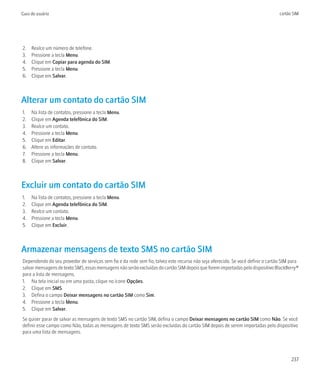 Guia do usuário                                                                                                                  cartão SIM




2.   Realce um número de telefone.
3.   Pressione a tecla Menu.
4.   Clique em Copiar para agenda do SIM.
5.   Pressione a tecla Menu.
6.   Clique em Salvar.



Alterar um contato do cartão SIM
1.   Na lista de contatos, pressione a tecla Menu.
2.   Clique em Agenda telefônica do SIM.
3.   Realce um contato.
4.   Pressione a tecla Menu.
5.   Clique em Editar.
6.   Altere as informações de contato.
7.   Pressione a tecla Menu.
8.   Clique em Salvar.



Excluir um contato do cartão SIM
1.   Na lista de contatos, pressione a tecla Menu.
2.   Clique em Agenda telefônica do SIM.
3.   Realce um contato.
4.   Pressione a tecla Menu.
5.   Clique em Excluir.



Armazenar mensagens de texto SMS no cartão SIM
Dependendo do seu provedor de serviços sem fio e da rede sem fio, talvez este recurso não seja oferecido. Se você definir o cartão SIM para
salvar mensagens de texto SMS, essas mensagens não serão excluídas do cartão SIM depois que forem importadas pelo dispositivo BlackBerry®
para a lista de mensagens.
1. Na tela inicial ou em uma pasta, clique no ícone Opções.
2. Clique em SMS.
3. Defina o campo Deixar mensagens no cartão SIM como Sim.
4. Pressione a tecla Menu.
5. Clique em Salvar.
Se quiser parar de salvar as mensagens de texto SMS no cartão SIM, defina o campo Deixar mensagens no cartão SIM como Não. Se você
definir esse campo como Não, todas as mensagens de texto SMS serão excluídas do cartão SIM depois de serem importadas pelo dispositivo
para uma lista de mensagens.




                                                                                                                                       237
 