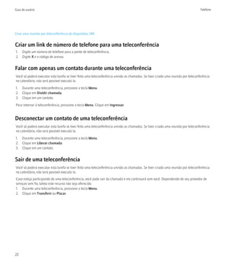 Guia do usuário                                                                                                                    Telefone




Criar uma reunião por teleconferência do dispositivo, 140


Criar um link de número de telefone para uma teleconferência
1. Digite um número de telefone para a ponte de teleconferência.
2. Digite X e o código de acesso.


Falar com apenas um contato durante uma teleconferência
Você só poderá executar esta tarefa se tiver feito uma teleconferência unindo as chamadas. Se tiver criado uma reunião por teleconferência
no calendário, não será possível executá-la.
1. Durante uma teleconferência, pressione a tecla Menu.
2. Clique em Dividir chamada.
3. Clique em um contato.
Para retornar à teleconferência, pressione a tecla Menu. Clique em Ingressar.


Desconectar um contato de uma teleconferência
Você só poderá executar esta tarefa se tiver feito uma teleconferência unindo as chamadas. Se tiver criado uma reunião por teleconferência
no calendário, não será possível executá-la.
1. Durante uma teleconferência, pressione a tecla Menu.
2. Clique em Liberar chamada.
3. Clique em um contato.


Sair de uma teleconferência
Você só poderá executar esta tarefa se tiver feito uma teleconferência unindo as chamadas. Se tiver criado uma reunião por teleconferência
no calendário, não será possível executá-la.
Caso esteja participando de uma teleconferência, você pode sair da chamada e ela continuará sem você. Dependendo do seu provedor de
serviços sem fio, talvez este recurso não seja oferecido.
1. Durante uma teleconferência, pressione a tecla Menu.
2. Clique em Transferir ou Piscar.




22
 
