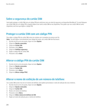 Guia do usuário                                                                                                               cartão SIM




Sobre a segurança do cartão SIM
Você pode proteger o cartão SIM com um código PIN para adicionar mais um nível de segurança ao dispositivo BlackBerry®. Se você bloquear
seu cartão SIM com um código PIN, ninguém poderá usar outro cartão SIM no seu dispositivo. Para poder usar seu cartão SIM em outro
dispositivo, você terá que digitar o código PIN.




Proteger o cartão SIM com um código PIN
Para obter o código PIN do cartão SIM, entre em contato com o provedor de serviços sem fio.
Nota: Se você digitar incorretamente esse código três vezes, seu cartão SIM não funcionará.
1. Na tela inicial ou em uma pasta, clique no ícone Opções.
2. Clique em Opções avançadas.
3. Clique em Cartão SIM.
4. Pressione a tecla Menu.
5. Clique em Habilitar segurança.
6. Digite o código PIN do cartão SIM.
7. Pressione a tecla Enter.



Alterar o código PIN do cartão SIM
1.    Na tela inicial ou em uma pasta, clique no ícone Opções.
2.    Clique em Opções avançadas.
3.    Clique em Cartão SIM.
4.    Pressione a tecla Menu.
5.    Clique em Alterar código PIN2.



Alterar o nome de exibição de um número de telefone
Se o cartão SIM aceitar mais de um número de telefone, você poderá personalizar o nome de exibição dos seus números.
1. Na tela inicial ou em uma pasta, clique no ícone Opções.
2. Clique em Opções avançadas.
3. Clique em Cartão SIM.
4. Realce um número de telefone.
5. Pressione a tecla Menu.
6. Clique em Editar número de telefone do SIM.
7. Digite um nome de exibição para o número de telefone.




238
 