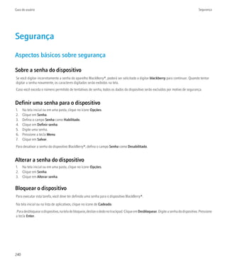 Guia do usuário                                                                                                                        Segurança




Segurança
Aspectos básicos sobre segurança

Sobre a senha do dispositivo
Se você digitar incorretamente a senha do aparelho BlackBerry®, poderá ser solicitado a digitar blackberry para continuar. Quando tentar
digitar a senha novamente, os caracteres digitados serão exibidos na tela.
Caso você exceda o número permitido de tentativas de senha, todos os dados do dispositivo serão excluídos por motivo de segurança.


Definir uma senha para o dispositivo
1.    Na tela inicial ou em uma pasta, clique no ícone Opções.
2.    Clique em Senha.
3.    Defina o campo Senha como Habilitado.
4.    Clique em Definir senha.
5.    Digite uma senha.
6.    Pressione a tecla Menu.
7.    Clique em Salvar.
Para desativar a senha do dispositivo BlackBerry®, defina o campo Senha como Desabilitado.


Alterar a senha do dispositivo
1. Na tela inicial ou em uma pasta, clique no ícone Opções.
2. Clique em Senha.
3. Clique em Alterar senha.


Bloquear o dispositivo
Para executar esta tarefa, você deve ter definido uma senha para o dispositivo BlackBerry®.

Na tela inicial ou na lista de aplicativos, clique no ícone de Cadeado.
.Para desbloquear o dispositivo, na tela de bloqueio, deslize o dedo no trackpad. Clique em Desbloquear. Digite a senha do dispositivo. Pressione
a tecla Enter.




240
 