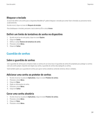 Guia do usuário                                                                                                                  Segurança




Bloquear o teclado
Se você não definir uma senha para o dispositivo BlackBerry®, poderá bloquear o teclado para evitar fazer chamadas ou pressionar teclas
acidentalmente.
Na tela inicial, clique no ícone de Bloqueio do teclado.
Para desbloquear o teclado, pressione a tecla asterisco (*) e a tecla Enviar.


Definir um limite de tentativas de senha no dispositivo
1.   Na tela inicial ou em uma pasta, clique no ícone Opções.
2.   Clique em Senha.
3.   Defina o campo Número de tentativas de senha.
4.   Pressione a tecla Menu.
5.   Clique em Salvar.



Guardião de senhas

Sobre o guardião de senhas
Use o guardião de senhas para armazenar todas as senhas em um único local. O guardião de senhas foi projetado para proteger as senhas
com uma senha própria. Quando você digita essa senha, o guardião de senhas descriptografa as senhas.
Você também pode usar o guardião de senhas para gerar senhas aleatórias contendo números, letras e símbolos.


Adicionar uma senha ao protetor de senhas
1.   Na tela inicial ou na pasta de Aplicativos, clique no ícone Protetor de senhas.
2.   Pressione a tecla Menu.
3.   Clique em Novo.
4.   Digite as informações da senha.
5.   Pressione a tecla Menu.
6.   Clique em Salvar.


Gerar uma senha aleatória
1.   Na tela inicial ou na pasta de Aplicativos, clique no ícone Protetor de senhas.
2.   Pressione a tecla Menu.
3.   Clique em Novo.
4.   Pressione a tecla Menu.




                                                                                                                                          241
 