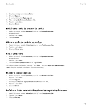 Guia do usuário                                                                                        Segurança




2.   Em um aplicativo, pressione a tecla Menu.
3.   Clique em Opções.
4.   Se necessário, clique em Opções gerais.
5.   Altere o campo Confirmar exclusão para Não.
6.   Pressione a tecla Menu.
7.   Clique em Salvar.


Excluir uma senha do protetor de senhas
1.   Na tela inicial ou na pasta de Aplicativos, clique no ícone Protetor de senhas.
2.   Realce uma senha.
3.   Pressione a tecla Menu.
4.   Clique em Excluir.


Alterar a senha do protetor de senhas
1. Na tela inicial ou na pasta de Aplicativos, clique no ícone Protetor de senhas.
2. Pressione a tecla Menu.
3. Clique em Alterar senha.


Copiar uma senha
1.   Na tela inicial ou na pasta de Aplicativos, clique no ícone Protetor de senhas.
2.   Realce uma senha.
3.   Pressione a tecla Menu.
4.   Clique em Copiar nome do usuário ou em Copiar senha.
Para limpar a área de transferência, pressione a tecla Menu. Clique em Limpar área de transferência.
Nota: As senhas na área de transferência não são criptografadas.


Impedir a cópia de senhas
1.   Na tela inicial ou na pasta de Aplicativos, clique no ícone Protetor de senhas.
2.   Pressione a tecla Menu.
3.   Clique em Opções.
4.   Definir o campo Permitir cópia da área de transferência como Não.
5.   Pressione a tecla Menu.
6.   Clique em Salvar.


Definir um limite para tentativas de senha no protetor de senhas
1. Na tela inicial ou na pasta de Aplicativos, clique no ícone Protetor de senhas.
2. Pressione a tecla Menu.
3. Clique em Opções.



                                                                                                            243
 