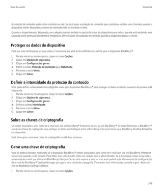Guia do usuário                                                                                                                    Segurança




A proteção de conteúdo pode incluir contatos ou não. Se você ativar a proteção de conteúdo para contatos e receber uma chamada quando o
dispositivo estiver bloqueado, o nome do chamador não será exibido na tela.
Quando o dispositivo está bloqueado, um cadeado aberto é exibido na seção de status do dispositivo para indicar que ele está excluindo uma
cópia da chave particular da memória temporária. Um indicador de cadeado será exibido quando o dispositivo excluir a chave.


Proteger os dados do dispositivo
Para que esta tarefa possa ser executada, é necessário que você tenha definido uma senha para o dispositivo BlackBerry®.
1.   Na tela inicial ou em uma pasta, clique no ícone Opções.
2.   Clique em Opções de segurança.
3.   Clique em Configurações gerais.
4.   Altere o campo Proteção de conteúdo para Habilitado.
5.   Pressione a tecla Menu.
6.   Clique em Salvar.


Definir a intensidade da proteção do conteúdo
Você pode definir a intensidade da criptografia usada pelo dispositivo BlackBerry® para proteger os dados recebidos quando o dispositivo está
bloqueado.
1. Na tela inicial ou em uma pasta, clique no ícone Opções.
2. Clique em Opções de segurança.
3. Clique em Configurações gerais.
4. Defina o campo Intensidade.
5. Pressione a tecla Menu.
6. Clique em Salvar.


Sobre as chaves de criptografia
Se estiver associado a uma conta de e-mail que usa um BlackBerry® Enterprise Server ou um BlackBerry® Desktop Redirector, o BlackBerry®
usará uma chave de criptografia para proteger os dados que trafegam entre o BlackBerry Enterprise Server ou o BlackBerry Desktop Redirector
e o dispositivo.
Você deve gerar uma nova chave de criptografia a cada duas semanas.


Gerar uma chave de criptografia
Você só poderá executar esta tarefa se o dispositivo BlackBerry® estiver associado a uma conta de e-mail que usa um BlackBerry Enterprise
Server com suporte a este recurso. Para obter mais informações, entre em contato com o administrador. Se o dispositivo estiver associado a
uma conta de e-mail que utiliza um BlackBerry Enterprise Server sem suporte a esse recurso, você poderá usar a ferramenta de configurações
de e-mail do BlackBerry® Desktop Manager para gerar uma chave de criptografia. Para obter mais informações, consulte o guia Ajuda on-
line do BlackBerry Desktop Software .
1.   Na tela inicial ou em uma pasta, clique no ícone Opções.



                                                                                                                                         245
 