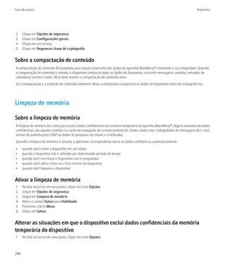 Guia do usuário                                                                                                                  Segurança




2.    Clique em Opções de segurança.
3.    Clique em Configurações gerais.
4.    Clique em um serviço.
5.    Clique em Regenerar chave de criptografia.


Sobre a compactação de conteúdo
A compactação de conteúdo foi projetada para reduzir o tamanho dos dados do aparelho BlackBerry® mantendo a sua integridade. Quando
a compactação de conteúdo é ativada, o dispositivo compacta todos os dados do dispositivo, incluindo mensagens, contatos, entradas de
calendário, tarefas e notas. Você deve manter a compactação de conteúdo ativa.
Se a compactação e a proteção de conteúdo estiverem ativas, o dispositivo compactará os dados do dispositivo antes de criptografá-los.




Limpeza de memória

Sobre a limpeza de memória
A limpeza de memória foi criada para excluir dados confidenciais da memória temporária do aparelho BlackBerry®. Alguns exemplos de dados
confidenciais são aqueles contidos no cache do navegador do armazenamento de chaves, dados não criptografados de mensagens de e-mail,
senhas de autenticação LDAP ou dados de pesquisas de chaves e certificados.
Quando a limpeza de memória é ativada, o aplicativo correspondente exclui os dados confidencias automaticamente:
•     quando você insere o dispositivo em um estojo
•     quando o dispositivo não é utilizado por determinado período de tempo
•     quando você sincroniza o dispositivo com o computador
•     quando você altera a hora ou o fuso horário do dispositivo
•     quando você bloqueia o dispositivo


Ativar a limpeza de memória
1.    Na tela inicial ou em uma pasta, clique no ícone Opções.
2.    Clique em Opções de segurança.
3.    Clique em Limpeza de memória.
4.    Altere o campo Status para Habilitado.
5.    Pressione a tecla Menu.
6.    Clique em Salvar.


Alterar as situações em que o dispositivo exclui dados confidenciais da memória
temporária do dispositivo
1.    Na tela inicial ou em uma pasta, clique no ícone Opções.



246
 