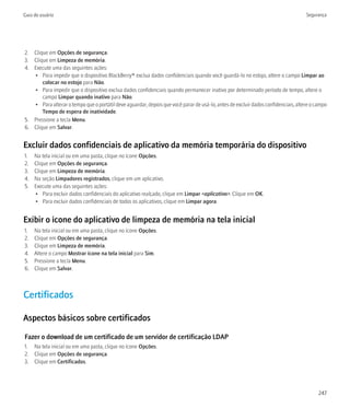 Guia do usuário                                                                                                                    Segurança




2. Clique em Opções de segurança.
3. Clique em Limpeza de memória.
4. Execute uma das seguintes ações:
   • Para impedir que o dispositivo BlackBerry® exclua dados confidenciais quando você guardá-lo no estojo, altere o campo Limpar ao
       colocar no estojo para Não.
   • Para impedir que o dispositivo exclua dados confidenciais quando permanecer inativo por determinado período de tempo, altere o
       campo Limpar quando inativo para Não.
   • Para alterar o tempo que o portátil deve aguardar, depois que você parar de usá-lo, antes de excluir dados confidenciais, altere o campo
       Tempo de espera de inatividade.
5. Pressione a tecla Menu.
6. Clique em Salvar.


Excluir dados confidenciais de aplicativo da memória temporária do dispositivo
1.   Na tela inicial ou em uma pasta, clique no ícone Opções.
2.   Clique em Opções de segurança.
3.   Clique em Limpeza de memória.
4.   Na seção Limpadores registrados, clique em um aplicativo.
5.   Execute uma das seguintes ações:
     • Para excluir dados confidenciais do aplicativo realçado, clique em Limpar <aplicativo>. Clique em OK.
     • Para excluir dados confidenciais de todos os aplicativos, clique em Limpar agora.


Exibir o ícone do aplicativo de limpeza de memória na tela inicial
1.   Na tela inicial ou em uma pasta, clique no ícone Opções.
2.   Clique em Opções de segurança.
3.   Clique em Limpeza de memória.
4.   Altere o campo Mostrar ícone na tela inicial para Sim.
5.   Pressione a tecla Menu.
6.   Clique em Salvar.



Certificados

Aspectos básicos sobre certificados

Fazer o download de um certificado de um servidor de certificação LDAP
1. Na tela inicial ou em uma pasta, clique no ícone Opções.
2. Clique em Opções de segurança.
3. Clique em Certificados.




                                                                                                                                         247
 