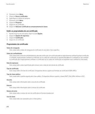 Guia do usuário                                                                                                                         Segurança




4.    Pressione a tecla Menu.
5.    Clique em Buscar certificados.
6.    Especifique os critérios de pesquisa.
7.    Pressione a tecla Menu.
8.    Clique em Pesquisar.
9.    Clique em um certificado.
10.   Clique em Adicionar certificado ao armazenamento de chaves.

Exibir as propriedades de um certificado
1.    Na tela inicial ou em uma pasta, clique no ícone Opções.
2.    Clique em Opções de segurança.
3.    Clique em Certificados.
4.    Clique em um certificado.

Propriedades do certificado
Status de revogação:
    Este campo exibe o status de revogação do certificado em uma data e hora específica.

Status de confiabilidade:
    Este campo exibe o status de confiabilidade da cadeia de certificação. Um certificado pode ser explicitamente confiável (o próprio certificado
    é confiável), implicitamente confiável (o certificado raiz na cadeia de certificação no aparelho BlackBerry® é confiável) ou não confiável
    (o certificado não é explicitamente confiável e o certificado raiz na cadeia de certificação no dispositivo não é confiável ou não existe).

Data de expiração:
    Este campo exibe a data especificada pelo emissor como a data de vencimento do certificado.

Tipo de certificado:
    Este campo exibe o formato do certificado. O dispositivo oferece suporte aos formatos de certificado X.509 e WTLS.

Tipo de chave pública:
    Este campo exibe o padrão seguido pela chave pública. O dispositivo oferece suporte a chaves RSA®, DSA, Diffie-Hellman e ECC.

Assunto:
    Este campo exibe informações sobre o assunto do certificado.

Emissor:
    Este campo exibe informações sobre o emissor do certificado.

Número de série:
   Este campo exibe o número de série do certificado em formato hexadecimal.

Uso da chave:
    Este campo exibe usos aprovados para a chave pública.



248
 