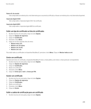 Guia do usuário                                                                                                                    Segurança




Nome alt. do assunto:
   Este campo exibe um endereço de e-mail alternativo para o assunto do certificado, se houver um endereço de e-mail alternativo disponível.

Impressão digital SHA1:
    Este campo exibe a impressão digital SHA-1 do certificado.

Impressão digital MD5:
    Este campo exibe a impressão digital MD5 do certificado.


Exibir um tipo de certificado na lista de certificados
1.   Na tela inicial ou em uma pasta, clique no ícone Opções.
2.   Clique em Opções de segurança.
3.   Clique em Certificados.
4.   Pressione a tecla Menu.
5.   Clique em um dos seguintes itens de menu:
     • Mostrar meus cert.
     • Mostrar cert. de outros
     • Mostrar cert. da AC
     • Mostrar cert. raiz

Para exibir todos os certificados no dispositivo BlackBerry®, pressione a tecla Menu. Clique em Mostrar todos os cert.


Enviar um certificado
Quando você envia um certificado, o dispositivo BlackBerry® envia a chave pública, sem enviar a chave particular correspondente.
1. Na tela inicial ou em uma pasta, clique no ícone Opções.
2. Clique em Opções de segurança.
3. Clique em Certificados.
4. Realce um certificado.
5. Pressione a tecla Menu.
6. Clique em Enviar por e-mail ou Enviar por PIN.

Excluir um certificado
1.   Na tela inicial ou em uma pasta, clique no ícone Opções.
2.   Clique em Opções de segurança.
3.   Clique em Certificados.
4.   Realce um certificado.
5.   Pressione a tecla Menu.
6.   Clique em Excluir.

Exibir a cadeia de certificação para um certificado
1.   Na tela inicial ou em uma pasta, clique no ícone Opções.



                                                                                                                                        249
 