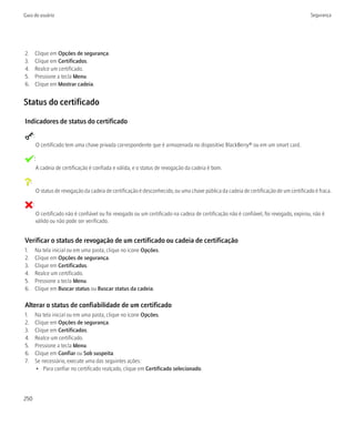 Guia do usuário                                                                                                                              Segurança




2.           Clique em Opções de segurança.
3.           Clique em Certificados.
4.           Realce um certificado.
5.           Pressione a tecla Menu.
6.           Clique em Mostrar cadeia.


Status do certificado

Indicadores de status do certificado
         :
             O certificado tem uma chave privada correspondente que é armazenada no dispositivo BlackBerry® ou em um smart card.

             :
             A cadeia de certificação é confiada e válida, e o status de revogação da cadeia é bom.

     :
             O status de revogação da cadeia de certificação é desconhecido, ou uma chave pública da cadeia de certificação de um certificado é fraca.

         :
             O certificado não é confiável ou foi revogado ou um certificado na cadeia de certificação não é confiável, foi revogado, expirou, não é
             válido ou não pode ser verificado.


Verificar o status de revogação de um certificado ou cadeia de certificação
1.           Na tela inicial ou em uma pasta, clique no ícone Opções.
2.           Clique em Opções de segurança.
3.           Clique em Certificados.
4.           Realce um certificado.
5.           Pressione a tecla Menu.
6.           Clique em Buscar status ou Buscar status da cadeia.

Alterar o status de confiabilidade de um certificado
1.           Na tela inicial ou em uma pasta, clique no ícone Opções.
2.           Clique em Opções de segurança.
3.           Clique em Certificados.
4.           Realce um certificado.
5.           Pressione a tecla Menu.
6.           Clique em Confiar ou Sob suspeita.
7.           Se necessário, execute uma das seguintes ações:
             • Para confiar no certificado realçado, clique em Certificado selecionado.




250
 