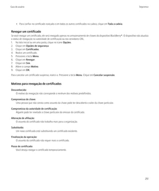 Guia do usuário                                                                                                                 Segurança




      • Para confiar no certificado realçado e em todos os outros certificados na cadeia, clique em Toda a cadeia.

Revogar um certificado
Se você revogar um certificado, ele será revogado apenas no armazenamento de chaves do dispositivo BlackBerry®. O dispositivo não atualiza
o status de revogação na autoridade de certificação ou nos servidores CRL.
1. Na tela inicial ou em uma pasta, clique no ícone Opções.
2. Clique em Opções de segurança.
3. Clique em Certificados.
4. Realce um certificado.
5. Pressione a tecla Menu.
6. Clique em Revogar.
7. Clique em Sim.
8. Altere o campo Motivo.
9. Clique em OK.
Para cancelar um certificado suspenso, realce-o. Pressione a tecla Menu. Clique em Cancelar suspensão.


Motivos para revogação de certificados
Desconhecido:
    O motivo da revogação não corresponde a nenhum dos motivos predefinidos.

Compromisso de chave:
   Uma pessoa que não consta como assunto da chave pode ter descoberto o valor da chave particular.

Compromisso da autoridade de certificação:
   Alguém pode ter revelado a chave particular do emissor do certificado.

Alteração de afiliação:
     O assunto do certificado não trabalha mais para a organização.

Substituído:
    Um novo certificado está substituindo um certificado existente.

Finalização da operação:
    O assunto do certificado não requer mais o certificado.

Posse de certificado:
    Você deseja revogar o certificado temporariamente.




                                                                                                                                      251
 