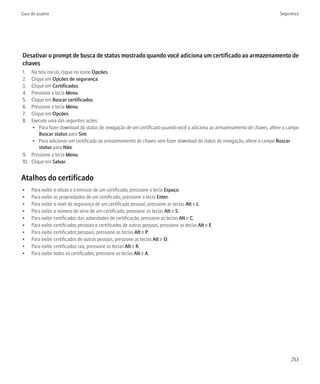 Guia do usuário                                                                                                            Segurança




Desativar o prompt de busca de status mostrado quando você adiciona um certificado ao armazenamento de
chaves
1.  Na tela inicial, clique no ícone Opções.
2.  Clique em Opções de segurança.
3.  Clique em Certificados.
4.  Pressione a tecla Menu.
5.  Clique em Buscar certificados.
6.  Pressione a tecla Menu.
7.  Clique em Opções.
8.  Execute uma das seguintes ações:
    • Para fazer download do status de revogação de um certificado quando você o adiciona ao armazenamento de chaves, altere o campo
        Buscar status para Sim.
    • Para adicionar um certificado ao armazenamento de chaves sem fazer download do status de revogação, altere o campo Buscar
        status para Não.
9. Pressione a tecla Menu.
10. Clique em Salvar.


Atalhos do certificado
•    Para exibir o rótulo e o emissor de um certificado, pressione a tecla Espaço.
•    Para exibir as propriedades de um certificado, pressione a tecla Enter.
•    Para exibir o nível de segurança de um certificado pessoal, pressione as teclas Alt e L.
•    Para exibir o número de série de um certificado, pressione as teclas Alt e S.
•    Para exibir certificados das autoridades de certificação, pressione as teclas Alt e C.
•    Para exibir certificados pessoais e certificados de outras pessoas, pressione as teclas Alt e E.
•    Para exibir certificados pessoais, pressione as teclas Alt e P.
•    Para exibir certificados de outras pessoas, pressione as teclas Alt e O.
•    Para exibir certificados raiz, pressione as teclas Alt e R.
•    Para exibir todos os certificados, pressione as teclas Alt e A.




                                                                                                                                253
 
