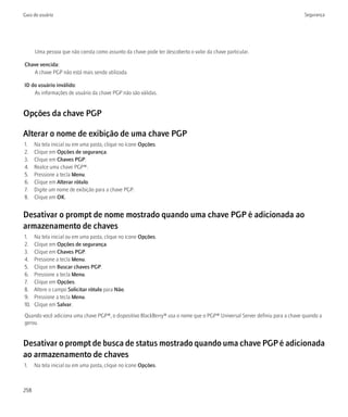 Guia do usuário                                                                                                            Segurança




      Uma pessoa que não consta como assunto da chave pode ter descoberto o valor da chave particular.

Chave vencida:
   A chave PGP não está mais sendo utilizada.

ID do usuário inválido:
    As informações de usuário da chave PGP não são válidas.


Opções da chave PGP

Alterar o nome de exibição de uma chave PGP
1.    Na tela inicial ou em uma pasta, clique no ícone Opções.
2.    Clique em Opções de segurança.
3.    Clique em Chaves PGP.
4.    Realce uma chave PGP®.
5.    Pressione a tecla Menu.
6.    Clique em Alterar rótulo.
7.    Digite um nome de exibição para a chave PGP.
8.    Clique em OK.


Desativar o prompt de nome mostrado quando uma chave PGP é adicionada ao
armazenamento de chaves
1.    Na tela inicial ou em uma pasta, clique no ícone Opções.
2.    Clique em Opções de segurança.
3.    Clique em Chaves PGP.
4.    Pressione a tecla Menu.
5.    Clique em Buscar chaves PGP.
6.    Pressione a tecla Menu.
7.    Clique em Opções.
8.    Altere o campo Solicitar rótulo para Não.
9.    Pressione a tecla Menu.
10.   Clique em Salvar.
Quando você adiciona uma chave PGP®, o dispositivo BlackBerry® usa o nome que o PGP® Universal Server definiu para a chave quando a
gerou.


Desativar o prompt de busca de status mostrado quando uma chave PGP é adicionada
ao armazenamento de chaves
1.    Na tela inicial ou em uma pasta, clique no ícone Opções.



258
 