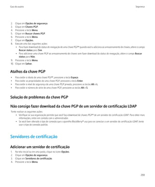 Guia do usuário                                                                                                                Segurança




2.  Clique em Opções de segurança.
3.  Clique em Chaves PGP.
4.  Pressione a tecla Menu.
5.  Clique em Buscar chaves PGP.
6.  Pressione a tecla Menu.
7.  Clique em Opções.
8.  Execute uma das seguintes ações:
    • Para fazer download do status de revogação de uma chave PGP® quando você a adiciona ao armazenamento de chaves, altere o campo
        Buscar status para Sim.
    • Para adicionar uma chave PGP ao armazenamento de chaves sem fazer download do status de revogação, altere o campo Buscar
        status para Não.
9. Pressione a tecla Menu.
10. Clique em Salvar.


Atalhos da chave PGP
•    Para exibir o rótulo de uma chave PGP®, pressione a tecla Espaço.
•    Para exibir as propriedades de uma chave PGP, pressione a tecla Enter.
•    Para exibir o nível de segurança de uma chave PGP privada, pressione as teclas Alt e L.
•    Para exibir o número de série de uma chave PGP, pressione as teclas Alt e S.


Solução de problemas da chave PGP

Não consigo fazer download da chave PGP de um servidor de certificação LDAP
Tente realizar as seguintes ações:
     • Verifique se sua organização permite que você faça download de chaves PGP® de um servidor de certificação LDAP. Para obter mais
        informações, entre em contato com o administrador.
     • Se você tiver alterado o tipo de conexão que o aparelho BlackBerry® usa para se conectar a um servidor de certificação LDAP, tente
        usar o tipo de conexão padrão.



Servidores de certificação

Adicionar um servidor de certificação
1.   Na tela inicial ou em uma pasta, clique no ícone Opções.
2.   Clique em Opções de segurança.
3.   Clique em Servidores de certificação.
4.   Pressione a tecla Menu.




                                                                                                                                     259
 