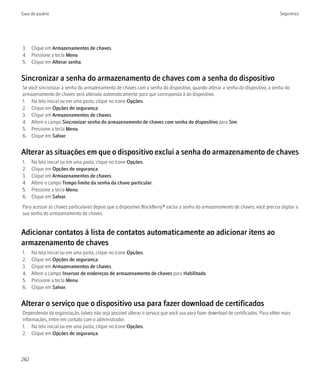 Guia do usuário                                                                                                                  Segurança




3. Clique em Armazenamentos de chaves.
4. Pressione a tecla Menu.
5. Clique em Alterar senha.


Sincronizar a senha do armazenamento de chaves com a senha do dispositivo
Se você sincronizar a senha do armazenamento de chaves com a senha do dispositivo, quando alterar a senha do dispositivo, a senha do
armazenamento de chaves será alterada automaticamente para que corresponda à do dispositivo.
1. Na tela inicial ou em uma pasta, clique no ícone Opções.
2. Clique em Opções de segurança.
3. Clique em Armazenamentos de chaves.
4. Altere o campo Sincronizar senha do armazenamento de chaves com senha do dispositivo para Sim.
5. Pressione a tecla Menu.
6. Clique em Salvar.


Alterar as situações em que o dispositivo exclui a senha do armazenamento de chaves
1.    Na tela inicial ou em uma pasta, clique no ícone Opções.
2.    Clique em Opções de segurança.
3.    Clique em Armazenamentos de chaves.
4.    Altere o campo Tempo limite da senha da chave particular.
5.    Pressione a tecla Menu.
6.    Clique em Salvar.
Para acessar as chaves particulares depois que o dispositivo BlackBerry® exclui a senha do armazenamento de chaves, você precisa digitar a
sua senha do armazenamento de chaves.


Adicionar contatos à lista de contatos automaticamente ao adicionar itens ao
armazenamento de chaves
1.    Na tela inicial ou em uma pasta, clique no ícone Opções.
2.    Clique em Opções de segurança.
3.    Clique em Armazenamentos de chaves.
4.    Altere o campo Insersor de endereços de armazenamento de chaves para Habilitado.
5.    Pressione a tecla Menu.
6.    Clique em Salvar.


Alterar o serviço que o dispositivo usa para fazer download de certificados
Dependendo da organização, talvez não seja possível alterar o serviço que você usa para fazer download de certificados. Para obter mais
informações, entre em contato com o administrador.
1. Na tela inicial ou em uma pasta, clique no ícone Opções.
2. Clique em Opções de segurança.



262
 