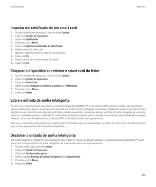 Guia do usuário                                                                                                                       Segurança




Importar um certificado de um smart card
1.    Na tela inicial ou em uma pasta, clique no ícone Opções.
2.    Clique em Opções de segurança.
3.    Clique em Certificados.
4.    Pressione a tecla Menu.
5.    Clique em Importar certificador de Smart Card.
6.    Digite a senha do smart card.
7.    Marque a caixa de seleção ao lado de um certificado.
8.    Clique em OK.
9.    Digite a senha do armazenamento de chaves.
10.   Clique em OK.


Bloquear o dispositivo ao remover o smart card do leitor
1.    Na tela inicial ou em uma pasta, clique no ícone Opções.
2.    Clique em Opções de segurança.
3.    Clique em Smart Card.
4.    Altere o campo Bloquear ao remover o cartão para Habilitado.
5.    Pressione a tecla Menu.
6.    Clique em Salvar.


Sobre a entrada de senha inteligente
Se você usar a autenticação de dois fatores e a senha do dispositivo BlackBerry® ou do smart card for numérica, poderá usar a entrada de
senha inteligente em alguns campos de senha. Quando a entrada de senha inteligente está ativada, o dispositivo lembra o formato da senha
digitada em um campo de senha. Quando você digitar a senha novamente, o dispositivo aplicará um filtro de senha inteligente ao campo de
senha. Se a senha for numérica, o indicador 123 será exibido ao lado do campo de senha e não será necessário pressionar a tecla Alt para digitar
números.. Se a senha for alfanumérica, o indicador ABC será exibido ao lado do campo de senha.
Para usar a entrada de senha inteligente, a autenticação de dois fatores precisa estar ativada e os drivers de smart card e de leitora de smart
card corretos precisam ter sido instalados no dispositivo.


Desativar a entrada de senha inteligente
Você pode desativar a entrada de senha inteligente para reduzir as chances de alguém adivinhar a senha do dispositivo BlackBerry® ou do
smart card com base no filtro de senha inteligente que o dispositivo aplica a campos de senhas.
1. Na tela inicial, clique no ícone Opções.
2. Clique em Opções de segurança.
3. Clique em Configurações gerais.
4. Defina o campo Entrada de senha inteligente como Desabilitado.
5. Pressione a tecla Menu.
6. Clique em Salvar.



                                                                                                                                           265
 