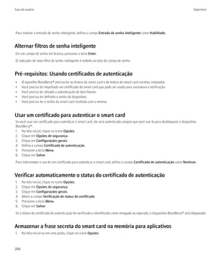 Guia do usuário                                                                                                                    Segurança




Para reativar a entrada de senha inteligente, defina o campo Entrada de senha inteligente como Habilitado.


Alternar filtros de senha inteligente
Em um campo de senha em branco, pressione a tecla Enter.
O indicador de novo filtro de senha inteligente é exibido ao lado do campo de senha.


Pré-requisitos: Usando certificados de autenticação
•     O aparelho BlackBerry® precisa ter os drivers de smart card e de leitora de smart card corretos instalados.
•     Você precisa ter importado um certificado de smart card que pode ser usado para assinatura e verificação.
•     Você precisa ter ativado a autenticação de dois fatores.
•     Você precisa ter definido a senha do dispositivo.
•     Você precisa ter a senha do smart card recebida com o mesmo.


Usar um certificado para autenticar o smart card
Se você usar um certificado para autenticar o smart card, ele será autenticado sempre que você usá-lo para desbloquear o dispositivo
BlackBerry®.
1. Na tela inicial, clique no ícone Opções.
2. Clique em Opções de segurança.
3. Clique em Configurações gerais.
4. Defina o campo Certificado de autenticação.
5. Pressione a tecla Menu.
6. Clique em Salvar.
Para interromper o uso de um certificado para autenticar o smart card, defina o campo Certificado de autenticação como Nenhum.


Verificar automaticamente o status do certificado de autenticação
1.    Na tela inicial, clique no ícone Opções.
2.    Clique em Opções de segurança.
3.    Clique em Configurações gerais.
4.    Altere o campo Verificação de status do certificado.
5.    Pressione a tecla Menu.
6.    Clique em Salvar.
Se o status do certificado de autenticação for verificado e identificado como revogado ou expirado, o dispositivo BlackBerry® será bloqueado.


Armazenar a frase secreta do smart card na memória para aplicativos
1.    Na tela inicial ou em uma pasta, clique no ícone Opções.



266
 