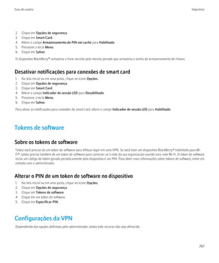 Guia do usuário                                                                                                                Segurança




2.   Clique em Opções de segurança.
3.   Clique em Smart Card.
4.   Altere o campo Armazenamento do PIN em cache para Habilitado.
5.   Pressione a tecla Menu.
6.   Clique em Salvar.
O dispositivo BlackBerry® armazena a frase secreta pelo mesmo período que armazena a senha do armazenamento de chaves.


Desativar notificações para conexões de smart card
1.   Na tela inicial ou em uma pasta, clique no ícone Opções.
2.   Clique em Opções de segurança.
3.   Clique em Smart Card.
4.   Altere o campo Indicador de sessão LED para Desabilitado.
5.   Pressione a tecla Menu.
6.   Clique em Salvar.
Para ativar as notificações para conexões de smart card, altere o campo Indicador de sessão LED para Habilitado.




Tokens de software

Sobre os tokens de software
Talvez você precise de um token de software para efetuar login em uma VPN. Se você tiver um dispositivo BlackBerry® habilitado para Wi-
Fi®, talvez precise também de um token de software para conectar-se à rede da sua organização usando uma rede Wi-Fi. O token de software
inclui um código de token gerado periodicamente pelo dispositivo e um PIN. Para obter mais informações sobre tokens de software, entre em
contato com o administrador.


Alterar o PIN de um token de software no dispositivo
1.   Na tela inicial ou em uma pasta, clique no ícone Opções.
2.   Clique em Opções de segurança.
3.   Clique em Tokens de software.
4.   Clique em um token de software.
5.   Clique em Especificar PIN.



Configurações da VPN
Dependendo das opções definidas pelo administrador, talvez este recurso não seja oferecido.




                                                                                                                                     267
 