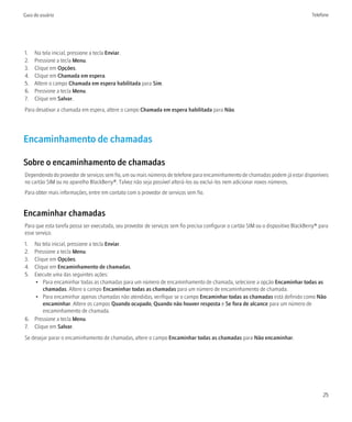 Guia do usuário                                                                                                                     Telefone




1.   Na tela inicial, pressione a tecla Enviar.
2.   Pressione a tecla Menu.
3.   Clique em Opções.
4.   Clique em Chamada em espera.
5.   Altere o campo Chamada em espera habilitada para Sim.
6.   Pressione a tecla Menu.
7.   Clique em Salvar.
Para desativar a chamada em espera, altere o campo Chamada em espera habilitada para Não.




Encaminhamento de chamadas

Sobre o encaminhamento de chamadas
Dependendo do provedor de serviços sem fio, um ou mais números de telefone para encaminhamento de chamadas podem já estar disponíveis
no cartão SIM ou no aparelho BlackBerry®. Talvez não seja possível alterá-los ou excluí-los nem adicionar novos números.
Para obter mais informações, entre em contato com o provedor de serviços sem fio.


Encaminhar chamadas
Para que esta tarefa possa ser executada, seu provedor de serviços sem fio precisa configurar o cartão SIM ou o dispositivo BlackBerry® para
esse serviço.
1. Na tela inicial, pressione a tecla Enviar.
2. Pressione a tecla Menu.
3. Clique em Opções.
4. Clique em Encaminhamento de chamadas.
5. Execute uma das seguintes ações:
   • Para encaminhar todas as chamadas para um número de encaminhamento de chamada, selecione a opção Encaminhar todas as
       chamadas. Altere o campo Encaminhar todas as chamadas para um número de encaminhamento de chamada.
   • Para encaminhar apenas chamadas não atendidas, verifique se o campo Encaminhar todas as chamadas está definido como Não
       encaminhar. Altere os campos Quando ocupado, Quando não houver resposta e Se fora de alcance para um número de
       encaminhamento de chamada.
6. Pressione a tecla Menu.
7. Clique em Salvar.
Se desejar parar o encaminhamento de chamadas, altere o campo Encaminhar todas as chamadas para Não encaminhar.




                                                                                                                                         25
 