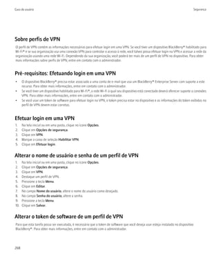 Guia do usuário                                                                                                                       Segurança




Sobre perfis de VPN
O perfil de VPN contém as informações necessárias para efetuar login em uma VPN. Se você tiver um dispositivo BlackBerry® habilitado para
Wi-Fi® e se sua organização usa uma conexão VPN para controlar o acesso à rede, você talvez possa efetuar login na VPN e acessar a rede da
organização usando uma rede Wi-Fi. Dependendo da sua organização, você poderá ter mais de um perfil de VPN no dispositivo. Para obter
mais informações sobre perfis de VPN, entre em contato com o administrador.


Pré-requisitos: Efetuando login em uma VPN
•     O dispositivo BlackBerry® precisa estar associado a uma conta de e-mail que usa um BlackBerry® Enterprise Server com suporte a este
      recurso. Para obter mais informações, entre em contato com o administrador.
•     Se você tiver um dispositivo habilitado para Wi-Fi®, a rede Wi-Fi à qual seu dispositivo está conectado deverá oferecer suporte a conexões
      VPN. Para obter mais informações, entre em contato com o administrador.
•     Se você usar um token de software para efetuar login na VPN, o token precisa estar no dispositivo e as informações do token exibidas no
      perfil de VPN devem estar corretas.


Efetuar login em uma VPN
1.    Na tela inicial ou em uma pasta, clique no ícone Opções.
2.    Clique em Opções de segurança.
3.    Clique em VPN.
4.    Marque a caixa de seleção Habilitar VPN.
5.    Clique em Efetuar login.


Alterar o nome de usuário e senha de um perfil de VPN
1.    Na tela inicial ou em uma pasta, clique no ícone Opções.
2.    Clique em Opções de segurança.
3.    Clique em VPN.
4.    Destaque um perfil de VPN.
5.    Pressione a tecla Menu.
6.    Clique em Editar.
7.    No campo Nome do usuário, altere o nome do usuário como desejado.
8.    No campo Senha do usuário, altere a senha.
9.    Pressione a tecla Menu.
10.   Clique em Salvar.


Alterar o token de software de um perfil de VPN
Para que esta tarefa possa ser executada, é necessário que o token de software que você deseja usar esteja instalado no dispositivo
BlackBerry®. Para obter mais informações, entre em contato com o administrador.




268
 