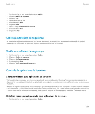 Guia do usuário                                                                                                                    Segurança




1.   Na tela inicial ou em uma pasta, clique no ícone Opções.
2.   Clique em Opções de segurança.
3.   Clique em VPN.
4.   Destaque um perfil de VPN.
5.   Pressione a tecla Menu.
6.   Clique em Editar.
7.   Defina o campo Número de série do token.
8.   Pressione a tecla Menu.
9.   Clique em Salvar.



Sobre os autotestes de segurança
Os autotestes de segurança foram projetados para verificar se o software de segurança está implementado corretamente no aparelho
BlackBerry®. Os testes devem ser executados automaticamente na reinicialização do dispositivo.




Verificar o software de segurança
1.   Na tela inicial ou em uma pasta, clique no ícone Opções.
2.   Clique em Opções de segurança.
3.   Clique em Configurações gerais.
4.   Pressione a tecla Menu.
5.   Clique em Verificar software de segurança.



Controle de aplicativos de terceiros

Sobre permissões para aplicativos de terceiros
Você pode definir permissões que controlam como aplicativos de terceiros no dispositivo BlackBerry® interagem com outros aplicativos no
dispositivo. Por exemplo, é possível controlar se aplicativos de terceiros podem acessar dados ou a Internet, fazer chamadas ou usar conexões
Bluetooth®.
O firewall do dispositivo é projetado de modo a impedir que aplicativos de terceiros adicionados ao dispositivo enviem ou recebam dados sem
o seu conhecimento. Quando um aplicativo de terceiros tenta enviar ou receber dados, uma caixa de diálogo solicita que você aceite ou recuse
a solicitação de conexão. Se você desativar o prompt, poderá redefinir as opções do firewall para exibir novamente o prompt de conexão.


Redefinir permissões de conexão para aplicativos de terceiros
1.   Na tela inicial ou em uma pasta, clique no ícone Opções.



                                                                                                                                        269
 