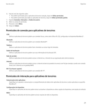 Guia do usuário                                                                                                                     Segurança




6. Execute uma das seguintes ações:
    • Para definir permissões para o aplicativo de terceiros realçado, clique em Editar permissões.
    • Para definir permissões para todos os aplicativos de terceiros, clique em Editar permissões padrão.
7. Expanda Conexões, Interações ou Dados do usuário.
8. Altere os campos de permissão.
9. Pressione a tecla Menu.
10. Clique em Salvar.


Permissões de conexão para aplicativos de terceiros
USB:
   Defina se aplicativos de terceiros podem usar conexões físicas, como cabo USB ou RS-232, configuradas no dispositivo BlackBerry®.

Bluetooth:
    Defina se aplicativos de terceiros podem usar conexões Bluetooth®.

Telefone:
    Defina se aplicativos de terceiros podem fazer chamadas ou acessar logs de chamadas.

Dados de localização:
   Defina se aplicativos de terceiros podem usar suas informações de localização GPS.

Rede do servidor:
    Defina se aplicativos de terceiros podem acessar a Internet ou a intranet da sua organização pela rede da empresa.

Internet:
     Defina se aplicativos de terceiros podem acessar a Internet através do provedor de serviços sem fio (por exemplo, usando uma conexão
     direta com a Internet ou um gateway WAP).

Wi-Fi (se houver suporte):
    Defina se aplicativos de terceiros podem usar conexões Wi-Fi®.


Permissões de interação para aplicativos de terceiros
Comunicação entre aplicativos:
   Especifique se é possível a comunicação e o compartilhamento de dados entre aplicativos de terceiros e outros aplicativos no aparelho
   BlackBerry®.

Configurações do dispositivo:
    Especifique se aplicativos de terceiros podem ativar ou desativar o dispositivo ou alterar opções do dispositivo, como opções de exibição.

Mídia:
    Especifique se aplicativos de terceiros podem acessar arquivos de mídia no dispositivo.




                                                                                                                                          271
 