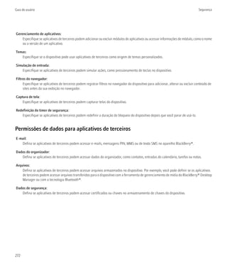 Guia do usuário                                                                                                                      Segurança




Gerenciamento de aplicativos:
    Especifique se aplicativos de terceiros podem adicionar ou excluir módulos de aplicativos ou acessar informações de módulo, como o nome
    ou a versão de um aplicativo.

Temas:
   Especifique se o dispositivo pode usar aplicativos de terceiros como origem de temas personalizados.

Simulação de entrada:
    Especifique se aplicativos de terceiros podem simular ações, como pressionamento de teclas no dispositivo.

Filtros do navegador:
     Especifique se aplicativos de terceiros podem registrar filtros no navegador do dispositivo para adicionar, alterar ou excluir conteúdo de
     sites antes da sua exibição no navegador.

Captura de tela:
    Especifique se aplicativos de terceiros podem capturar telas do dispositivo.

Redefinição do timer de segurança:
    Especifique se aplicativos de terceiros podem redefinir a duração do bloqueio do dispositivo depois que você parar de usá-lo.


Permissões de dados para aplicativos de terceiros
E-mail:
   Defina se aplicativos de terceiros podem acessar e-mails, mensagens PIN, MMS ou de texto SMS no aparelho BlackBerry®.

Dados do organizador:
   Defina se aplicativos de terceiros podem acessar dados do organizador, como contatos, entradas do calendário, tarefas ou notas.

Arquivos:
    Defina se aplicativos de terceiros podem acessar arquivos armazenados no dispositivo. Por exemplo, você pode definir se os aplicativos
    de terceiros podem acessar arquivos transferidos para o dispositivo com a ferramenta de gerenciamento de mídia do BlackBerry® Desktop
    Manager ou com a tecnologia Bluetooth®.

Dados de segurança:
   Defina se aplicativos de terceiros podem acessar certificados ou chaves no armazenamento de chaves do dispositivo.




272
 
