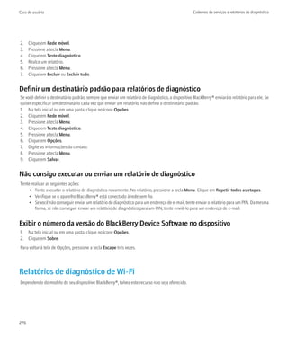 Guia do usuário                                                                                     Cadernos de serviços e relatórios de diagnóstico




2.    Clique em Rede móvel.
3.    Pressione a tecla Menu.
4.    Clique em Teste diagnóstico.
5.    Realce um relatório.
6.    Pressione a tecla Menu.
7.    Clique em Excluir ou Excluir tudo.


Definir um destinatário padrão para relatórios de diagnóstico
Se você definir o destinatário padrão, sempre que enviar um relatório de diagnóstico, o dispositivo BlackBerry® enviará o relatório para ele. Se
quiser especificar um destinatário cada vez que enviar um relatório, não defina o destinatário padrão.
1. Na tela inicial ou em uma pasta, clique no ícone Opções.
2. Clique em Rede móvel.
3. Pressione a tecla Menu.
4. Clique em Teste diagnóstico.
5. Pressione a tecla Menu.
6. Clique em Opções.
7. Digite as informações do contato.
8. Pressione a tecla Menu.
9. Clique em Salvar.


Não consigo executar ou enviar um relatório de diagnóstico
Tente realizar as seguintes ações:
     • Tente executar o relatório de diagnóstico novamente. No relatório, pressione a tecla Menu. Clique em Repetir todas as etapas.
     • Verifique se o aparelho BlackBerry® está conectado à rede sem fio.
     • Se você não conseguir enviar um relatório de diagnóstico para um endereço de e-mail, tente enviar o relatório para um PIN. Da mesma
        forma, se não conseguir enviar um relatório de diagnóstico para um PIN, tente enviá-lo para um endereço de e-mail.


Exibir o número da versão do BlackBerry Device Software no dispositivo
1. Na tela inicial ou em uma pasta, clique no ícone Opções.
2. Clique em Sobre.
Para voltar à tela de Opções, pressione a tecla Escape três vezes.




Relatórios de diagnóstico de Wi-Fi
Dependendo do modelo do seu dispositivo BlackBerry®, talvez este recurso não seja oferecido.




276
 