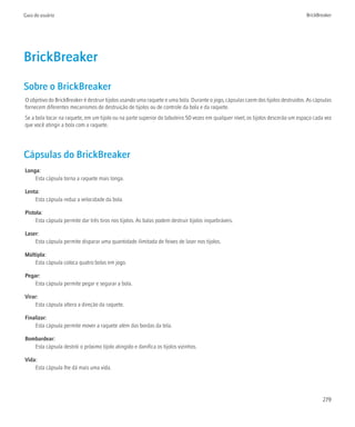 Guia do usuário                                                                                                                   BrickBreaker




BrickBreaker
Sobre o BrickBreaker
O objetivo do BrickBreaker é destruir tijolos usando uma raquete e uma bola. Durante o jogo, cápsulas caem dos tijolos destruídos. As cápsulas
fornecem diferentes mecanismos de destruição de tijolos ou de controle da bola e da raquete.
Se a bola tocar na raquete, em um tijolo ou na parte superior do tabuleiro 50 vezes em qualquer nível, os tijolos descerão um espaço cada vez
que você atingir a bola com a raquete.




Cápsulas do BrickBreaker
Longa:
    Esta cápsula torna a raquete mais longa.

Lenta:
    Esta cápsula reduz a velocidade da bola.

Pistola:
     Esta cápsula permite dar três tiros nos tijolos. As balas podem destruir tijolos inquebráveis.

Laser:
    Esta cápsula permite disparar uma quantidade ilimitada de feixes de laser nos tijolos.

Múltipla:
    Esta cápsula coloca quatro bolas em jogo.

Pegar:
    Esta cápsula permite pegar e segurar a bola.

Virar:
    Esta cápsula altera a direção da raquete.

Finalizar:
    Esta cápsula permite mover a raquete além das bordas da tela.

Bombardear:
   Esta cápsula destrói o próximo tijolo atingido e danifica os tijolos vizinhos.

Vida:
    Esta cápsula lhe dá mais uma vida.




                                                                                                                                          279
 