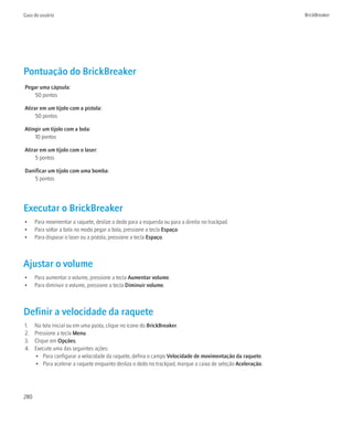 Guia do usuário                                                                                              BrickBreaker




Pontuação do BrickBreaker
Pegar uma cápsula:
    50 pontos

Atirar em um tijolo com a pistola:
     50 pontos

Atingir um tijolo com a bola:
    10 pontos

Atirar em um tijolo com o laser:
     5 pontos

Danificar um tijolo com uma bomba:
    5 pontos




Executar o BrickBreaker
•     Para movimentar a raquete, deslize o dedo para a esquerda ou para a direita no trackpad.
•     Para soltar a bola no modo pegar a bola, pressione a tecla Espaço.
•     Para disparar o laser ou a pistola, pressione a tecla Espaço.



Ajustar o volume
•     Para aumentar o volume, pressione a tecla Aumentar volume.
•     Para diminuir o volume, pressione a tecla Diminuir volume.



Definir a velocidade da raquete
1.    Na tela inicial ou em uma pasta, clique no ícone do BrickBreaker.
2.    Pressione a tecla Menu.
3.    Clique em Opções.
4.    Execute uma das seguintes ações:
      • Para configurar a velocidade da raquete, defina o campo Velocidade de movimentação da raquete.
      • Para acelerar a raquete enquanto desliza o dedo no trackpad, marque a caixa de seleção Aceleração.




280
 