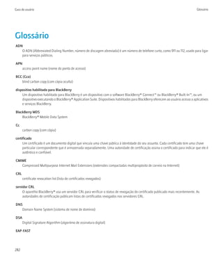 Guia do usuário                                                                                                                     Glossário




Glossário
ADN
   O ADN (Abbreviated Dialing Number, número de discagem abreviada) é um número de telefone curto, como 911 ou 112, usado para ligar
   para serviços públicos.

APN
   access point name (nome do ponto de acesso)

BCC (Cco)
   blind carbon copy (com cópia oculta)

dispositivo habilitado para BlackBerry
    Um dispositivo habilitado para BlackBerry é um dispositivo com o software BlackBerry® Connect™ ou BlackBerry® Built-In™, ou um
    dispositivo executando o BlackBerry® Application Suite. Dispositivos habilitados para BlackBerry oferecem ao usuário acesso a aplicativos
    e serviços BlackBerry.

BlackBerry MDS
    BlackBerry® Mobile Data System

Cc
      carbon copy (com cópia)

certificado
     Um certificado é um documento digital que vincula uma chave pública à identidade do seu assunto. Cada certificado tem uma chave
     particular correspondente que é armazenada separadamente. Uma autoridade de certificação assina o certificado para indicar que ele é
     autêntico e confiável.

CMIME
   Compressed Multipurpose Internet Mail Extensions (extensões compactadas multipropósito de correio na Internet)

CRL
      certificate revocation list (lista de certificados revogados)

servidor CRL
     O aparelho BlackBerry® usa um servidor CRL para verificar o status de revogação do certificado publicado mais recentemente. As
     autoridades de certificação publicam listas de certificados revogados nos servidores CRL.

DNS
   Domain Name System (sistema de nome de domínio)

DSA
      Digital Signature Algorithm (algoritmo de assinatura digital)

EAP-FAST




282
 