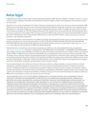 Guia do usuário                                                                                                                      Aviso legal




Aviso legal
©2009 Research In Motion Limited. Todos os direitos reservados. BlackBerry®, RIM®, Research In Motion®, SureType®, SurePress™ e marcas
comerciais, nomes e logotipos relacionados são propriedade da Research In Motion Limited e estão registrados e/ou são usados nos EUA e
em vários países.
Bluetooth é marca comercial da Bluetooth SIG. DataViz, Sheet to Go, Slideshow to Go e Word to Go são marcas comerciais da DataViz. IBM,
Domino, Lotus e Lotus Notes são marcas comerciais da International Business Machines Corporation. JavaScript é marca registrada da Sun
Microsystems, Inc. Microsoft e Outlook são marcas comerciais da Microsoft Corporation. Novell e GroupWise são marcas comerciais dasão
marcas comerciais da Novell, Inc. PGP, PGP Desktop Professional e PGP Universal Server são marcas comerciais da PGP Corporation. Roxio
é uma marca comercial da Sonic Solutions. RSA é uma marca comercial da RSA Security. vCard é marca comercial do Internet Mail Consortium.
Wi-Fi, Wi-Fi Protected Access, Wi-Fi Protected Setup e WPA são marcas comerciais da Wi-Fi Alliance. Todas as outras marcas comerciais
pertencem a seus respectivos proprietários.
O smartphone BlackBerry e outros dispositivos e/ou softwares associados estão protegidos por direitos autorais, acordos internacionais e várias
patentes, incluindo uma ou mais das seguintes patentes nos EUA: 6.278.442; 6.271.605; 6.219.694; 6.075.470; 6.073.318; D445.428;
D433.460; D416.256. Outras patentes estão registradas ou com registro pendente nos EUA e em vários países. Visite o site www.rim.com/
patents para obter uma lista das patentes da RIM (como definido doravante).
Esta documentação, incluindo toda a documentação incorporada por referência, como a documentação fornecida ou disponível em
www.blackberry.com/go/docs, é oferecida ou disponibilizada "NA FORMA EM QUE SE ENCONTRA" e "CONFORME A DISPONIBILIDADE",
sem condições, endossos, responsabilidades, declarações ou garantias de qualquer espécie pela Research In Motion Limited e suas empresas
afiliadas ("RIM"), e a RIM não assume nenhuma responsabilidade por erros tipográficos, técnicos ou de outra natureza encontrados neste
documento, nem por eventuais omissões. Esta documentação pode usar termos genéricos ao descrever alguns aspectos de tecnologia da RIM
com o objetivo de proteger informações confidenciais e de propriedade da RIM, e/ou segredos comerciais da mesma. A RIM reserva-se o direito
de alterar periodicamente as informações contidas nesta documentação e não se compromete a fornecer, seja regularmente ou de qualquer
outra forma, tais alterações, atualizações, aprimoramentos ou outras inclusões à mesma.
Esta documentação pode conter referências a fontes de informação, hardware ou software, produtos ou serviços de terceiros, incluindo
componentes e conteúdo protegidos por direitos autorais e/ou sites de terceiros (coletivamente chamados de “Produtos e Serviços de
Terceiros”). A RIM não controla nem se responsabiliza por quaisquer Produtos e Serviços de Terceiros, incluindo, sem limitações, conteúdo,
precisão, conformidade com leis de direitos autorais, desempenho, compatibilidade, confiabilidade, legalidade, decoro, links ou qualquer outro
aspecto a eles relacionado. A inclusão de uma referência a Produtos e Serviços de Terceiros nesta documentação não implica no endosso da
RIM quanto a esses produtos e serviços, nem aos terceiros que os fornecem.
SALVO NA MEDIDA EM QUE FOR ESPECIFICAMENTE PROIBIDO PELA LEGISLAÇÃO APLICÁVEL NA SUA JURISDIÇÃO, TODAS AS
CONDIÇÕES, ENDOSSOS, RESPONSABILIDADES, REPRESENTAÇÕES OU GARANTIAS DE QUALQUER ESPÉCIE, EXPRESSAS OU
IMPLÍCITAS, INCLUINDO, SEM LIMITAÇÕES, QUAISQUER CONDIÇÕES, ENDOSSOS, RESPONSABILIDADES, REPRESENTAÇÕES OU
GARANTIAS DE DURABILIDADE, ADEQUAÇÃO A UMA FINALIDADE OU USO ESPECÍFICOS, COMERCIALIZAÇÃO, QUALIDADE DE
COMERCIALIZAÇÃO, NÃO-VIOLAÇÃO, QUALIDADE SATISFATÓRIA OU PROPRIEDADE, OU QUE RESULTEM DE UM ESTATUTO OU
COSTUME, OU DE NEGOCIAÇÃO OU USO COMERCIAL, OU RELACIONADAS À DOCUMENTAÇÃO OU AO SEU USO, OU AO DESEMPENHO
OU À FALTA DE DESEMPENHO DE QUALQUER SOFTWARE, HARDWARE, SERVIÇO OU DE QUAISQUER PRODUTOS OU SERVIÇOS DE
TERCEIROS CITADOS NESTE DOCUMENTO, FICAM AQUI EXCLUÍDAS. VOCÊ TAMBÉM PODERÁ TER OUTROS DIREITOS DEPENDENDO
DO SEU ESTADO OU PROVÍNCIA. ALGUMAS JURISDIÇÕES NÃO PERMITEM LIMITAÇÕES OU EXCLUSÕES DE GARANTIAS E CONDIÇÕES
IMPLÍCITAS. NA EXTENSÃO PERMITIDA PELA LEI, QUAISQUER GARANTIAS OU CONDIÇÕES IMPLÍCITAS RELACIONADAS À




                                                                                                                                           287
 