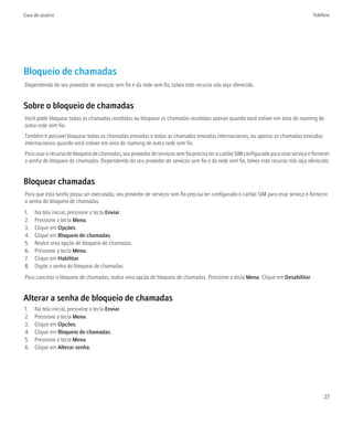 Guia do usuário                                                                                                                        Telefone




Bloqueio de chamadas
Dependendo do seu provedor de serviços sem fio e da rede sem fio, talvez este recurso não seja oferecido.


Sobre o bloqueio de chamadas
Você pode bloquear todas as chamadas recebidas ou bloquear as chamadas recebidas apenas quando você estiver em área de roaming de
outra rede sem fio.
Também é possível bloquear todas as chamadas enviadas e todas as chamadas enviadas internacionais, ou apenas as chamadas enviadas
internacionais quando você estiver em área de roaming de outra rede sem fio.
Para usar o recurso de bloqueio de chamadas, seu provedor de serviços sem fio precisa ter o cartão SIM configurado para esse serviço e fornecer
a senha de bloqueio de chamadas. Dependendo do seu provedor de serviços sem fio e da rede sem fio, talvez este recurso não seja oferecido.


Bloquear chamadas
Para que esta tarefa possa ser executada, seu provedor de serviços sem fio precisa ter configurado o cartão SIM para esse serviço e fornecer
a senha de bloqueio de chamadas.
1.   Na tela inicial, pressione a tecla Enviar.
2.   Pressione a tecla Menu.
3.   Clique em Opções.
4.   Clique em Bloqueio de chamadas.
5.   Realce uma opção de bloqueio de chamadas.
6.   Pressione a tecla Menu.
7.   Clique em Habilitar.
8.   Digite a senha do bloqueio de chamadas.
Para cancelar o bloqueio de chamadas, realce uma opção de bloqueio de chamadas. Pressione a tecla Menu. Clique em Desabilitar.


Alterar a senha de bloqueio de chamadas
1.   Na tela inicial, pressione a tecla Enviar.
2.   Pressione a tecla Menu.
3.   Clique em Opções.
4.   Clique em Bloqueio de chamadas.
5.   Pressione a tecla Menu.
6.   Clique em Alterar senha.




                                                                                                                                            27
 