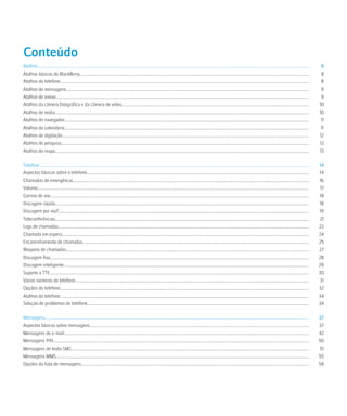 Conteúdo
Atalhos.........................................................................................................................................................................................................................................................    8
Atalhos básicos do BlackBerry..................................................................................................................................................................................................................                     8
Atalhos do telefone....................................................................................................................................................................................................................................             8
Atalhos de mensagens..............................................................................................................................................................................................................................                  9
Atalhos de anexo........................................................................................................................................................................................................................................            9
Atalhos da câmera fotográfica e da câmera de vídeo...........................................................................................................................................................................                                      10
Atalhos de mídia........................................................................................................................................................................................................................................           10
Atalhos do navegador................................................................................................................................................................................................................................                11
Atalhos do calendário................................................................................................................................................................................................................................               11
Atalhos de digitação..................................................................................................................................................................................................................................             12
Atalhos de pesquisa...................................................................................................................................................................................................................................             12
Atalhos do mapa........................................................................................................................................................................................................................................            13

Telefone.......................................................................................................................................................................................................................................................    14
Aspectos básicos sobre o telefone...........................................................................................................................................................................................................                       14
Chamadas de emergência........................................................................................................................................................................................................................                     16
Volume.........................................................................................................................................................................................................................................................     17
Correio de voz.............................................................................................................................................................................................................................................        18
Discagem rápida........................................................................................................................................................................................................................................            18
Discagem por voz!.....................................................................................................................................................................................................................................             19
Teleconferências........................................................................................................................................................................................................................................            21
Logs de chamadas......................................................................................................................................................................................................................................             23
Chamada em espera..................................................................................................................................................................................................................................                24
Encaminhamento de chamadas...............................................................................................................................................................................................................                          25
Bloqueio de chamadas..............................................................................................................................................................................................................................                 27
Discagem fixa.............................................................................................................................................................................................................................................         28
Discagem inteligente.................................................................................................................................................................................................................................              29
Suporte a TTY..............................................................................................................................................................................................................................................        30
Vários números de telefone......................................................................................................................................................................................................................                    31
Opções do telefone....................................................................................................................................................................................................................................             32
Atalhos do telefone....................................................................................................................................................................................................................................            34
Solução de problemas de telefone...........................................................................................................................................................................................................                        34

Mensagens..................................................................................................................................................................................................................................................        37
Aspectos básicos sobre mensagens.........................................................................................................................................................................................................                          37
Mensagens de e-mail................................................................................................................................................................................................................................                42
Mensagens PIN..........................................................................................................................................................................................................................................            50
Mensagens de texto SMS..........................................................................................................................................................................................................................                   51
Mensagens MMS........................................................................................................................................................................................................................................              55
Opções da lista de mensagens.................................................................................................................................................................................................................                      58
 