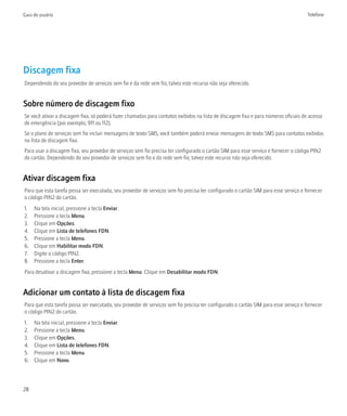 Guia do usuário                                                                                                                      Telefone




Discagem fixa
Dependendo do seu provedor de serviços sem fio e da rede sem fio, talvez este recurso não seja oferecido.


Sobre número de discagem fixo
Se você ativar a discagem fixa, só poderá fazer chamadas para contatos exibidos na lista de discagem fixa e para números oficiais de acesso
de emergência (por exemplo, 911 ou 112).
Se o plano de serviços sem fio incluir mensagens de texto SMS, você também poderá enviar mensagens de texto SMS para contatos exibidos
na lista de discagem fixa.
Para usar a discagem fixa, seu provedor de serviços sem fio precisa ter configurado o cartão SIM para esse serviço e fornecer o código PIN2
do cartão. Dependendo do seu provedor de serviços sem fio e da rede sem fio, talvez este recurso não seja oferecido.


Ativar discagem fixa
Para que esta tarefa possa ser executada, seu provedor de serviços sem fio precisa ter configurado o cartão SIM para esse serviço e fornecer
o código PIN2 do cartão.
1.   Na tela inicial, pressione a tecla Enviar.
2.   Pressione a tecla Menu.
3.   Clique em Opções.
4.   Clique em Lista de telefones FDN.
5.   Pressione a tecla Menu.
6.   Clique em Habilitar modo FDN.
7.   Digite o código PIN2.
8.   Pressione a tecla Enter.
Para desativar a discagem fixa, pressione a tecla Menu. Clique em Desabilitar modo FDN.


Adicionar um contato à lista de discagem fixa
Para que esta tarefa possa ser executada, seu provedor de serviços sem fio precisa ter configurado o cartão SIM para esse serviço e fornecer
o código PIN2 do cartão.
1.   Na tela inicial, pressione a tecla Enviar.
2.   Pressione a tecla Menu.
3.   Clique em Opções.
4.   Clique em Lista de telefones FDN.
5.   Pressione a tecla Menu.
6.   Clique em Novo.




28
 