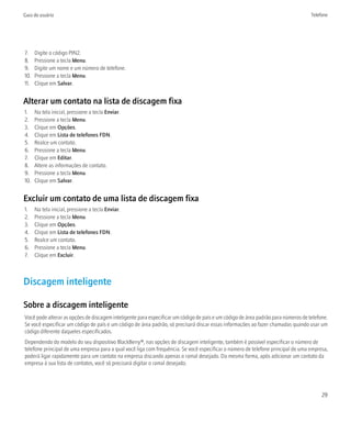 Guia do usuário                                                                                                                    Telefone




7.    Digite o código PIN2.
8.    Pressione a tecla Menu.
9.    Digite um nome e um número de telefone.
10.   Pressione a tecla Menu.
11.   Clique em Salvar.


Alterar um contato na lista de discagem fixa
1.    Na tela inicial, pressione a tecla Enviar.
2.    Pressione a tecla Menu.
3.    Clique em Opções.
4.    Clique em Lista de telefones FDN.
5.    Realce um contato.
6.    Pressione a tecla Menu.
7.    Clique em Editar.
8.    Altere as informações de contato.
9.    Pressione a tecla Menu.
10.   Clique em Salvar.


Excluir um contato de uma lista de discagem fixa
1.    Na tela inicial, pressione a tecla Enviar.
2.    Pressione a tecla Menu.
3.    Clique em Opções.
4.    Clique em Lista de telefones FDN.
5.    Realce um contato.
6.    Pressione a tecla Menu.
7.    Clique em Excluir.



Discagem inteligente

Sobre a discagem inteligente
Você pode alterar as opções de discagem inteligente para especificar um código de país e um código de área padrão para números de telefone.
Se você especificar um código de país e um código de área padrão, só precisará discar essas informações ao fazer chamadas quando usar um
código diferente daqueles especificados.
Dependendo do modelo do seu dispositivo BlackBerry®, nas opções de discagem inteligente, também é possível especificar o número de
telefone principal de uma empresa para a qual você liga com frequência. Se você especificar o número de telefone principal de uma empresa,
poderá ligar rapidamente para um contato na empresa discando apenas o ramal desejado. Da mesma forma, após adicionar um contato da
empresa à sua lista de contatos, você só precisará digitar o ramal desejado.




                                                                                                                                        29
 
